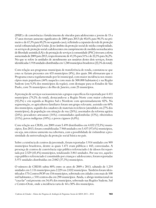 (PAIF) e de convivência e fortalecimento de vínculos para adolescentes e jovens de 15 a 
17 anos tiveram aumento significativo de 2009 para 2013 (de 85,6% para 98,1% no pri-meiro 
e de 67,3% para 85,2% no segundo caso), refletindo a expansão da rede de proteção 
social cofinanciada pela União. Já no âmbito da proteção social de média complexidade, 
os serviços de proteção social a adolescentes em cumprimento de medida socioeducativa 
de liberdade assistida (LA) e de prestação de serviços à comunidade (PSC) tiveram a oferta 
aumentada de 2009 para 2013, respectivamente de 41,5% para 51% e de 22,3% para 36,2%. 
No que se refere às unidades de atendimento aos usuários destes dois serviços, foram 
identificadas 1.918 unidades distribuídas em 1.240 municípios brasileiros (22,3% do total). 
Com relação aos programas municipais de transferência de renda, constatou-se que 
estes se faziam presentes em 435 municípios (8%), dos quais 306 afirmaram que o 
Programa estava regulamentado por lei municipal, com maior incidência nos muni-cípios 
mais populosos (44% naqueles com mais de 500.000 habitantes) e na Região 
Sudeste (em 9,5% dos municípios da região), com destaque para os Estados de São 
Paulo, com 76 municípios e do Rio de Janeiro, com 25 municípios. 
A prestação de serviços socioassistenciais a grupos específicos foi reportada por 4.411 
municípios (79,2% do total), destacando-se a Região Norte com maior cobertura 
(92,2%) e em seguida as Regiões Sul e Nordeste com aproximadamente 82%. Na 
segmentação, os agricultores familiares foram um grupo relevante, assistido em 60% 
dos municípios, seguido dos catadores de materiais recicláveis (atendidos em 27% dos 
municípios), da população em situação de rua (26%); assentados da reforma agrária 
(24%); pescadores artesanais (16%); comunidades quilombolas (13%); ribeirinhos 
(11%); povos indígenas (10%); e povos ciganos (6,0%). 
Com relação aos CRAS, em 2009 eram 5.499 distribuídos em 4.032 (72,5%) muni-cípios. 
Em 2013, foram contabilizadas 7.968 unidades em 5.437 (97,6%) municípios, 
ou seja, um exitoso aumento na cobertura, com a possibilidade de vislumbrar a pro-ximidade 
da universalização da proteção social básica no país. 
Sobre a existência de centros da juventude, foram reportadas 1.914 unidades em 909 
municípios brasileiros, dentre as quais 1.471 eram públicas e 443, conveniadas. A 
presença de centros de convivência cujo público referenciado é de idosos foi repor-tada 
por 2.529 (45,4%) municípios, totalizando 3.861 unidades. Por sua vez, aqueles 
cujo público referenciado é constituído por crianças e adolescentes, foram reportadas 
5.971 unidades distribuídas em 2.082 (37,3%) municípios. 
O número de CREAS subiu 80% entre os anos de 2009 e 2013, saltando de 1.239 
unidades em 1.116 municípios para 2.229 em 2.032 municípios. Também foram iden-tificados 
175 Centros POP em 154 municípios, sobretudo em cidades com mais de 100 
mil habitantes, e 510 centros-dia em 290 municípios. Ainda, o abrigo institucional ou 
“casa-lar” está presente em 34,4% dos municípios, sobretudo nas Regiões Sudeste, Sul 
e Centro-Oeste, onde a incidência varia de 44 a 50% dos municípios. 
Cadernos de Estudos - Síntese das Pesquisas de Avaliação de Programas Sociais do MDS 2011 - 2014 183 
 