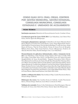 CENSO SUAS 2013: CRAS, CREAS, CENTROS 
POP, GESTÃO MUNICIPAL, GESTÃO ESTADUAL, 
CONSELHOS MUNICIPAIS, CONSELHOS 
ESTADUAIS E UNIDADES DE ACOLHIMENTO 
ficha técnica 
Instituição executora: Ministério do Desenvolvimento Social e Combate à Fome. 
Coordenação-geral do Censo SUAS 2013: Caio Nakashima, Luís Otávio Pires 
Farias, Simone Aparecida Albuquerque. 
Concepção, planejamento e operação: Cinthia Barros dos Santos Miranda, Daniel 
Bruno Biagioni, Fernando Fúvio Ariclê Bento e Lima, Hugo Miguel Pedro Nunes, 
Paulo Eugênio Clemente Júnior, Priscila Quicila Rodrigues Coelho da Gama, Sérgio 
Bueno da Fonseca, Thais de Freitas Morais, Viviane de Souza Ferro de Mesquita, 
Walkyria Porto Duro, Zakia Ismail Hachem; Simone Albuquerque, Frederico de 
Almeida Meirelles Palma, Kamila Rodrigues Sato, Caio Nakashima 
Desenvolvimento de aplicativos informatizados, coleta e tratamento de da-dos: 
Caio Nakashima, Carlos Henrique Araujo Santana, Davi Lopes Carvalho, Érika 
Paes Ladim Castro,Fábio Alves Freire Carvalho,Flavio Jesus dos Santos,Giovanna 
Quaglia,Helbert de Sousa Arruda,Hideko Nagatani Feitoza,Joao Pedro Oliveira 
Paiva,Mariana Ferreira Peixoto dos Santos,Nicolle Yumi Yamada,Pedro Henrique Mon-teiro 
Ribeiro Ferreira,Pedro Oliveira Guedes,Rafael Contrin Henriques,Rebert Tomaz 
Aquino,Ricardo de Carvalho Feitoza,Rogério Costa Fari Faria Pacheco,Sabrina Medeiros 
Borges,Teotônio Ferreira Cunha,Talita Santana Santos Barcellos,Tiago Hackbarth,Uiran 
Couto,Arthur José Guimarães de Souza Maia, Cinthia Barros dos Santos Miranda, Daniel 
Bruno Biagioni, Fernando Fúvio Ariclê Bento e Lima, Hugo Miguel Pedro Nunes, Thais 
de Freitas Morais, Zakia Ismail Hachem, Luís Otávio Pires Farias. 
Análise e validação dos dados: Alan Ioshikazu Ofuji, Camila Nascimento Barros, 
Dionara Borges Andreani. 
Elaboração dos textos: Ana Carolina Freitas de Andrade, Camila Nascimento 
Barros, Dionara Borges Andreani, Luzia Maria Cavalcante de Melo. 
Validação de conteúdo: Denise Colin, Paulo Jannuzzi, Paula Montagner, Marconi 
Fernandes de Sousa, Luís Otávio Pires Farias, Simone Aparecida Albuquerque. 
184Cadernos de Estudos - Síntese das Pesquisas de Avaliação de Programas Sociais do MDS 2011 - 2014 
 
