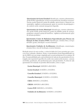 Questionário da Gestão Estadual: Identificação, estrutura administrativa, 
gestão SUAS, regionalização, serviços socioassistenciais, benefícios socioassis-tenciais, 
gestão financeira, gestão do trabalho, apoio técnico e financeiro aos 
municípios, vigilância socioassistencial, apoio ao exercício da participação e 
do controle social; comissão intergestores bipartide. 
Questionário da Gestão Municipal: Identificação; estrutura administra-tiva; 
gestão SUAS; gestão financeira; gestão do trabalho; gestão de serviços, 
programas e projetos; gestão de benefícios; vigilância socioassistencial; ações 
de inclusão produtiva. 
Questionário Centro de Referência Especializado para Pessoas em 
Situação de Rua (Centros POP): Identificação; estrutura física; serviços 
ofertados; gestão; articulação e recursos humanos. 
Questionário Unidades de Acolhimento: identificação, caracterização; 
estrutura física e área de localização; recursos humanos. 
Realizada através de meio on-line, a coleta de dados do Censo permitiu que o pro-cesso 
fosse realizado a distância. Assim, os questionários foram disponibilizados no 
site do MDS com um tempo estipulado para seu preenchimento de no mínimo 30 
dias. A responsabilidade para o preenchimento de cada um dos questionários foi ou-torgada 
a um responsável específico de acordo com a natureza dos mesmos – estavam 
envolvidos, geralmente, dois profissionais para cada questionário. A coleta de cada 
questionário foi realizada em períodos diferenciados, como se segue: 
Gestão Municipal: 18/09/2013 a 08/11/2013; 
Gestão Estadual: 21/10/2013 a 13/12/2013; 
Conselho Estadual: 21/10/2013 a 13/12/2013; 
Conselho Municipal: 21/10/2013 a 13/12/2013; 
CRAS: 30/09/2013 a 13/12/2013; 
CREAS: 18/09/2013 a 08/11/2013; 
Centro POP: 30/09/2013 a 13/12/2013; 
Unidades de Acolhimento: 14/10/2013 a 13/12/2013. 
186Cadernos de Estudos - Síntese das Pesquisas de Avaliação de Programas Sociais do MDS 2011 - 2014 
 