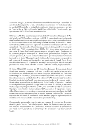 zaram este serviço. Quanto ao cofinanciamento estadual dos serviços e benefícios da 
Assistência Social, percebe-se uma retomada do investimento por parte dos estados 
no ano de 2013 em todas as modalidades analisadas. Merecem destaque os serviços 
de Proteção Social Básica e Proteção Social Especial de Média Complexidade, que 
apresentaram 69,2% de cofinanciamento estadual. 
O Censo SUAS 2013 identificou a existência de 5.269 Conselhos Municipais de As-sistência 
Social, 91 Conselhos a mais que em 2012. O maior desafio para implantação 
dos Conselhos encontra-se nos municípios de pequeno porte - correspondem à quase 
totalidade dos municípios que ainda não possuem Conselhos de Assistência Social. 
Entre 2012 e 2013 houve avanço expressivo na utilização dos Índices de Gestão Des-centralizada 
pelos Conselhos Municipais de Assistência Social, sendo o crescimento 
de 55,4% para 72,6% no período. Entre 2012 e 2013 houve pequeno aumento no 
percentual de Conselhos Municipais que possuem sede própria para funcionamen-to, 
exceto no grupo de municípios de Grande Porte, que apresentou redução. Cabe 
destacar que ainda, 8,1% das Secretarias Executivas que não contam com nenhum 
funcionário. O Gestor Municipal e o próprio Conselho foram os maiores responsáveis 
pela promoção de cursos nas Metrópoles e nos municípios de Grande Porte. Já nos 
municípios de Pequeno I, Pequeno II e Médio portes os principais responsáveis pela 
promoção de cursos foram o Gestor Estadual e o Gestor Federal, respectivamente. 
O Censo SUAS 2013 mostrou que 13 Conselhos Estaduais de Assistência Social 
fiscalizaram serviços, programas, projetos e benefícios socioassistenciais nas redes 
socioassistenciais públicas e privadas. Apesar de apenas 5 Conselhos não exercerem 
nenhum tipo de fiscalização, esse número foi maior que em 2012, quando 2 Conse-lhos 
não exerciam tal atividade. Em 2013 o Censo SUAS identificou 22 Conselhos 
Estaduais de Assistência Social que atuavam como instância de controle social e 
fiscalização e acompanhamento do Programa Bolsa Família. Os gestores estaduais 
foram os principais responsáveis pela promoção de cursos de capacitação aos conse-lheiros, 
seguidos pelo gestor federal (MDS), que respondeu por 52,4% dos cursos. 
O próprio Conselho teve participação em 42,9% dos cursos de capacitação promo-vidos. 
O grupo de representação governamental apresentou a mais alta escolaridade 
com representantes com pós-graduação, ensino superior, ensino médio e nenhum 
representante nos níveis de ensino mais baixos. O único grupo de representação com 
membros sem escolaridade foi o de usuários (4 conselheiros). 
Os resultados apresentados corroboraram um processo de crescimento da institu-cionalização 
do Sistema Único da Assistência Social. Os dados mostram que houve 
um aumento no quantitativo de Unidades de Assistência Social e de profissionais 
que atuam na rede, e melhoria na estruturação das instancias de Gestão e Controle 
Social. 
Cadernos de Estudos - Síntese das Pesquisas de Avaliação de Programas Sociais do MDS 2011 - 2014 189 
 