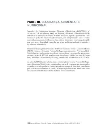 PARTE III. SEGURANÇA ALIMENTAR E 
NUTRICIONAL 
Segundo a Lei Orgânica de Segurança Alimentar e Nutricional – LOSAN (Lei nº 
11.346, de 15 de setembro de 2006), por Segurança Alimentar e Nutricional (SAN) 
entende-se a realização do direito de todos ao acesso regular e permanente a ali-mentos 
de qualidade, em quantidade suficiente, sem comprometer o acesso a outras 
necessidades essenciais, tendo como base práticas alimentares promotoras de saúde 
que respeitem a diversidade cultural e que sejam ambiental, cultural, econômica e 
socialmente sustentáveis. 
No âmbito de atuação do Ministério do Desenvolvimento Social e Combate à Fome 
(MDS), compete à Secretaria Nacional de Segurança Alimentar e Nutricional (SE-SAN) 
planejar, implementar, coordenar, supervisionar e acompanhar programas, 
projetos e ações de SAN, de acordo com as diretrizes da Política Nacional de Segu-rança 
Alimentar e Nutricional (PNSAN), estabelecidas pelo Decreto nº 7.272/2010. 
As ações da SESAN estão voltadas para a estruturação do Sistema Nacional de Segu-rança 
Alimentar e Nutricional e para a implementação de programas que, estruturados 
segundo os eixos de produção, comercialização e consumo de alimentos, contribuem 
para o alcance das diretrizes da Política de Segurança Alimentar e Nutricional e das 
metas de Inclusão Produtiva Rural do Plano Brasil Sem Miséria. 
190Cadernos de Estudos - Síntese das Pesquisas de Avaliação de Programas Sociais do MDS 2011 - 2014 
 