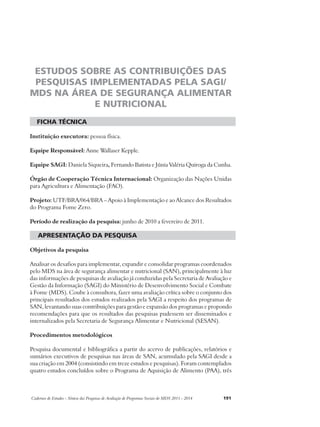 ESTUDOS SOBRE AS CONTRIBUIÇÕES DAS 
PESQUISAS IMPLEMENTADAS PELA SAGI/ 
MDS NA ÁREA DE SEGURANÇA ALIMENTAR 
E NUTRICIONAL 
ficha técnica 
Instituição executora: pessoa física. 
Equipe Responsável: Anne Wallaser Kepple. 
Equipe SAGI: Daniela Siqueira, Fernando Batista e Júnia Valéria Quiroga da Cunha. 
Órgão de Cooperação Técnica Internacional: Organização das Nações Unidas 
para Agricultura e Alimentação (FAO). 
Projeto: UTF/BRA/064/BRA – Apoio à Implementação e ao Alcance dos Resultados 
do Programa Fome Zero. 
Período de realização da pesquisa: junho de 2010 a fevereiro de 2011. 
apresentação da pesquisa 
Objetivos da pesquisa 
Analisar os desafios para implementar, expandir e consolidar programas coordenados 
pelo MDS na área de segurança alimentar e nutricional (SAN), principalmente à luz 
das informações de pesquisas de avaliação já conduzidas pela Secretaria de Avaliação e 
Gestão da Informação (SAGI) do Ministério de Desenvolvimento Social e Combate 
à Fome (MDS). Coube à consultora, fazer uma avaliação crítica sobre o conjunto dos 
principais resultados dos estudos realizados pela SAGI a respeito dos programas de 
SAN, levantando suas contribuições para gestão e expansão dos programas e propondo 
recomendações para que os resultados das pesquisas pudessem ser disseminados e 
internalizados pela Secretaria de Segurança Alimentar e Nutricional (SESAN). 
Procedimentos metodológicos 
Pesquisa documental e bibliográfica a partir do acervo de publicações, relatórios e 
sumários executivos de pesquisas nas áreas de SAN, acumulado pela SAGI desde a 
sua criação em 2004 (consistindo em treze estudos e pesquisas). Foram contemplados 
quatro estudos concluídos sobre o Programa de Aquisição de Alimento (PAA), três 
Cadernos de Estudos - Síntese das Pesquisas de Avaliação de Programas Sociais do MDS 2011 - 2014 191 
 