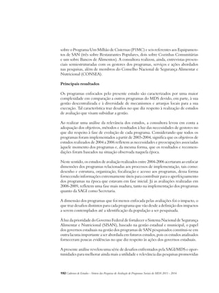 sobre o Programa Um Milhão de Cisternas (P1MC) e seis referentes aos Equipamen-tos 
de SAN (três sobre Restaurantes Populares, dois sobre Cozinhas Comunitárias 
e um sobre Bancos de Alimentos). A consultora realizou, ainda, entrevistas presen-ciais 
semiestruturadas com os gestores dos programas, serviços e ações abordados 
nas pesquisas, além de membros do Conselho Nacional de Segurança Alimentar e 
Nutricional (CONSEA). 
Principais resultados 
Os programas enfocados pelo presente estudo são caracterizados por uma maior 
complexidade em comparação a outros programas do MDS devido, em parte, à sua 
gestão descentralizada e à diversidade de mecanismos e arranjos locais para a sua 
execução. Tal característica traz desafios no que diz respeito à realização de estudos 
de avaliação que visam subsidiar a gestão. 
Ao realizar uma análise da relevância dos estudos, a consultora levou em conta a 
adequação dos objetivos, métodos e resultados à luz das necessidades de gestores no 
que diz respeito à fase de evolução de cada programa. Considerando que todos os 
programas foram implementados a partir de 2003-2004, significa que os objetivos de 
estudos realizados de 2004 a 2006 refletem as necessidades e preocupações associadas 
àquele momento dos programas e, da mesma forma, que os resultados e recomen-dações 
foram baseados na situação observada naquela época. 
Neste sentido, os estudos de avaliação realizados entre 2004-2006 acertaram ao enfocar 
dimensões dos programas relacionadas aos processos de implementação, tais como: 
desenho e estrutura, organização, focalização e acesso aos programas, dessa forma 
fornecendo informações extremamente úteis para contribuir para o aperfeiçoamento 
dos programas na época que estavam em fase inicial. Já as avaliações realizadas em 
2008-2009, refletem uma fase mais madura, tanto na implementação dos programas 
quanto da SAGI como Secretaria. 
A dimensão dos programas que foi menos enfocada pelas avaliações foi o impacto, o 
que traz desafios distintos para cada programa que vão desde a definição dos impactos 
a serem contemplados até a identificação da população a ser pesquisada. 
À luz da prioridade do Governo Federal de fortalecer o Sistema Nacional de Segurança 
Alimentar e Nutricional (SISAN), baseado na gestão estadual e municipal, o papel 
dos governos estaduais na gestão dos programas de SAN pesquisados constitui-se em 
outra lacuna importante a ser abordada em futuros estudos, pois os estudos analisados 
forneceram poucas evidências no que diz respeito às ações dos governos estaduais. 
A presente análise revelou uma série de desafios enfrentados pela SAGI/MDS e opor-tunidades 
para melhorar ainda mais a utilidade e relevância das pesquisas promovidas 
192Cadernos de Estudos - Síntese das Pesquisas de Avaliação de Programas Sociais do MDS 2011 - 2014 
 