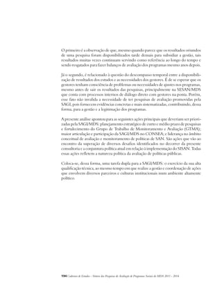 O primeiro é a observação de que, mesmo quando parece que os resultados oriundos 
de uma pesquisa foram disponibilizados tarde demais para subsidiar a gestão, tais 
resultados muitas vezes continuam servindo como referência ao longo do tempo e 
sendo resgatados para fazer balanços de avaliação dos programas mesmo anos depois. 
Já o segundo, é relacionado à questão do descompasso temporal entre a disponibili-zação 
de resultados dos estudos e as necessidades dos gestores. É de se esperar que os 
gestores tenham consciência de problemas ou necessidades de ajustes nos programas, 
mesmo antes de sair os resultados das pesquisas, principalmente na SESAN/MDS 
que conta com processos internos de diálogo direto com gestores na ponta. Porém, 
esse fato não invalida a necessidade de ter pesquisas de avaliação promovidas pela 
SAGI, pois fornecem evidências concretas e mais sistematizadas, contribuindo, dessa 
forma, para a gestão e a legitimação dos programas. 
A presente análise apontou para as seguintes ações principais que deveriam ser priori-zadas 
pela SAGI/MDS: planejamento estratégico de curto e médio prazo de pesquisas 
e fortalecimento do Grupo de Trabalho de Monitoramento e Avaliação (GTMA); 
maior articulação e participação da SAGI/MDS no CONSEA; e liderança no âmbito 
conceitual de avaliação e monitoramento de políticas de SAN. São ações que vão ao 
encontro da superação de diversos desafios identificados no decorrer da presente 
consultoria e a conjuntura política atual em relação à implementação do SISAN. Todas 
essas ações refletem a natureza política da avaliação de políticas públicas. 
Coloca-se, dessa forma, uma tarefa dupla para a SAGI/MDS: o exercício da sua alta 
qualificação técnica, ao mesmo tempo em que realize a gestão e coordenação de ações 
que envolvem diversos parceiros e culturas institucionais num ambiente altamente 
político. 
194Cadernos de Estudos - Síntese das Pesquisas de Avaliação de Programas Sociais do MDS 2011 - 2014 
 
