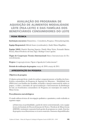 AVALIAÇÃO DO PROGRAMA DE 
AQUISIÇÃO DE ALIMENTOS MODALIDADE 
LEITE (PAA-LEITE) E DAS FAMÍLIAS DOS 
BENEFICIÁRIOS CONSUMIDORES DO LEITE 
ficha técnica 
Instituição executora: Datamétrica – Consultoria, Pesquisa e Telemarketing Ltda. 
Equipe Responsável: Alfredo Soares (coordenador) e André Matos Magalhães. 
Equipe SAGI: Daniela Sherring Siqueira, Danilo Mota Vieira, Fernando Batista 
Pereira, Marcel Frederico de Lima Taga e Rodrigo Costa Capeáns. 
Órgão de Cooperação Técnica Internacional: Banco Interamericano de De-senvolvimento. 
Projeto: Cooperação técnica “Apoio à Agenda do Conhecimento”. 
Período de realização da pesquisa: março de 2010 a março de 2011. 
apresentação da pesquisa 
Objetivos da pesquisa 
O objetivo principal deste estudo foi analisar comparativamente as famílias dos bene-ficiários 
consumidores do Programa de Aquisição de Alimentos – Modalidade Leite 
(PAA-Leite) com famílias não atendidas, incluindo a situação nutricional de ambos os 
grupos, e avaliar a sistemática de operacionalização e funcionamento da distribuição 
do leite aos beneficiários consumidores do Programa em municípios do estado de 
Minas Gerais. 
Procedimentos metodológicos 
O estudo utilizou técnicas de investigação qualitativa e quantitativa, sendo realizadas as 
seguintes etapas: 
a) Entrevistas em profundidade, a partir de roteiro semiestruturado, com a equipe 
técnica do Instituto de Desenvolvimento do Norte e Nordeste de Minas Gerais 
(IDENE), instituição responsável pela gestão do programa no estado. Esta fase 
da pesquisa visou dimensionar os recursos materiais e humanos disponibilizados 
Cadernos de Estudos - Síntese das Pesquisas de Avaliação de Programas Sociais do MDS 2011 - 2014 195 
 