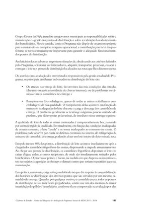 Grupo Gestor do PAA, transfere aos governos municipais as responsabilidades sobre a 
manutenção e a gestão dos pontos de distribuição e sobre a realização do cadastramento 
dos beneficiários. Nesse sentido, como o Programa não dispõe de orçamento próprio 
para o custeio de sua complexa máquina operacional, a contribuição potencial das pre-feituras 
se torna extremamente importante para garantir o adequado funcionamento 
dos pontos de distribuição. 
Aos laticínios locais cabem as importantes funções de, obedecendo aos critérios definidos 
pelo Programa, selecionar os fornecedores, adquirir, transportar, processar, ensacar e 
entregar o leite nos pontos de distribuição localizados nas rotas que lhes dizem respeito. 
De acordo com a avaliação dos entrevistados responsáveis pela gestão estadual do Pro-grama, 
os principais problemas enfrentados na distribuição do leite são: 
• Os atrasos na entrega do leite, decorrentes das más condições das estradas 
(durante ou após a ocorrência de chuvas intensas), ou de problemas mecâ-nicos 
com os caminhões de entrega; e 
• Rompimento das embalagens, apesar de todas as usinas trabalharem com 
embalagens de boa qualidade. O rompimento delas acontece em função do 
manuseio inadequado do leite durante a carga e descarga dos caminhões de 
entrega. O problema geralmente se restringe a algumas poucas unidades do 
produto, que são repostas pelas usinas, de imediato ou na entrega seguinte. 
A qualidade do leite de todas as usinas contratadas é comprovadamente boa, passando 
por controle rígido de qualidade. Eventualmente, em função das condições inadequadas 
de armazenamento, o leite “azeda” e se torna inadequado ao consumo in natura. O 
problema pode ocorrer por conta de defeitos eventuais no sistema de refrigeração da 
usina ou do caminhão de entrega, podendo afetar um lote inteiro de determinada rota. 
Em pelo menos 88% dos pontos, a distribuição de leite acontece imediatamente após a 
chegada dos caminhões frigoríficos das usinas, dispensando a etapa de armazenamento. 
Ao chegar aos pontos de distribuição, os caminhões frigoríficos depositam o leite em 
caixas d’água, cubas, e outros recipientes, de onde são imediatamente retirados pelos 
beneficiários. O processo é prático e barato, na medida em que dispensa os investimen-tos 
necessários à aquisição de freezers e demais custos que seriam requeridos para sua 
manutenção. 
Essa prática, entretanto, exige esforço redobrado no que diz respeito à compatibilização 
dos horários de distribuição dos diversos pontos que são servidos por um mesmo ca-minhão 
de entrega. Quando, por qualquer motivo, o caminhão atrasa, todos os pontos 
de distribuição de sua rota ficam prejudicados, sendo esse um dos motivos de maior 
insatisfação do público beneficiário, conforme ficou comprovado na avaliação por eles 
Cadernos de Estudos - Síntese das Pesquisas de Avaliação de Programas Sociais do MDS 2011 - 2014 197 
 