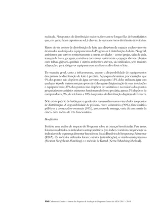 realizada. Nos pontos de distribuição maiores, formam-se longas filas de beneficiários 
que, em geral, ficam expostos ao sol, à chuva e, às vezes aos riscos do trânsito de veículos. 
Raros são os pontos de distribuição de leite que dispõem de espaços exclusivamente 
destinados ao abrigo dos equipamentos do Programa e à distribuição do leite. No geral, 
ambientes que servem rotineiramente a outras atividades – como igrejas, salas de aula, 
terraços de bares, garagens, cozinhas e corredores residenciais –, espaços abertos cobertos 
com telhas, galpões, quintais e outros ambientes abertos, são utilizados, sem maiores 
adaptações, para abrigar os equipamentos auxiliares e distribuir o leite. 
De maneira geral, tanto a infraestrutura, quanto a disponibilidade de equipamentos 
dos pontos de distribuição de leite é precária. A pesquisa levantou, por exemplo, que 
9% dos pontos não dispõem de água corrente, enquanto 13% deles utilizam água sem 
qualquer tipo de tratamento para proceder à lavagem e higienização de suas instalações 
e equipamentos; 33% dos pontos não dispõem de sanitários e na maioria dos pontos 
pesquisados os sanitários existentes funcionam de forma precária; apenas 5% dispõem de 
computadores, 9%, de telefones e 10% dos pontos de distribuição dispõem de freezers. 
Não existe padrão definido para a gestão dos recursos humanos vinculados aos pontos 
de distribuição. A disponibilidade de pessoas, entre voluntários (90%), funcionários 
públicos e contratados eventuais (10%), por ponto de entrega, varia de um a mais de 
cinco, com média de três funcionários. 
Beneficiários 
Foi feita uma análise de impacto do Programa sobre as crianças beneficiadas. Para tanto, 
foram considerados os indicadores antropométricos (em índice e variáveis categóricas) e os 
indicadores de segurança alimentar baseados na Escala Brasileira de Insegurança Alimentar 
(EBIA). Os métodos utilizados foram: estratos (estratificação), o vizinho mais próximo 
(Nearest Neigbhour Matching) e o método de Kernel (Kernel Matching Method). 
198Cadernos de Estudos - Síntese das Pesquisas de Avaliação de Programas Sociais do MDS 2011 - 2014 
 