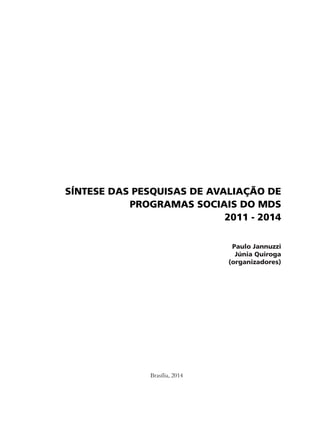 SÍNTESE DAS PESQUISAS DE AVALIAÇÃO DE 
PROGRAMAS SOCIAIS DO MDS 
Brasília, 2014 
2011 - 2014 
Paulo Jannuzzi 
Júnia Quiroga 
(organizadores) 
 