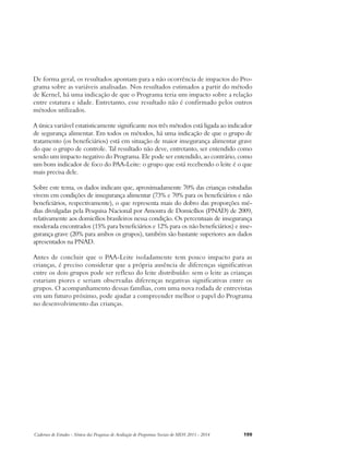 De forma geral, os resultados apontam para a não ocorrência de impactos do Pro-grama 
sobre as variáveis analisadas. Nos resultados estimados a partir do método 
de Kernel, há uma indicação de que o Programa teria um impacto sobre a relação 
entre estatura e idade. Entretanto, esse resultado não é confirmado pelos outros 
métodos utilizados. 
A única variável estatisticamente significante nos três métodos está ligada ao indicador 
de segurança alimentar. Em todos os métodos, há uma indicação de que o grupo de 
tratamento (os beneficiários) está em situação de maior insegurança alimentar grave 
do que o grupo de controle. Tal resultado não deve, entretanto, ser entendido como 
sendo um impacto negativo do Programa. Ele pode ser entendido, ao contrário, como 
um bom indicador de foco do PAA-Leite: o grupo que está recebendo o leite é o que 
mais precisa dele. 
Sobre este tema, os dados indicam que, aproximadamente 70% das crianças estudadas 
vivem em condições de insegurança alimentar (73% e 70% para os beneficiários e não 
beneficiários, respectivamente), o que representa mais do dobro das proporções mé-dias 
divulgadas pela Pesquisa Nacional por Amostra de Domicílios (PNAD) de 2009, 
relativamente aos domicílios brasileiros nessa condição. Os percentuais de insegurança 
moderada encontrados (15% para beneficiários e 12% para os não beneficiários) e inse-gurança 
grave (20% para ambos os grupos), também são bastante superiores aos dados 
apresentados na PNAD. 
Antes de concluir que o PAA-Leite isoladamente tem pouco impacto para as 
crianças, é preciso considerar que a própria ausência de diferenças significativas 
entre os dois grupos pode ser reflexo do leite distribuído: sem o leite as crianças 
estariam piores e seriam observadas diferenças negativas significativas entre os 
grupos. O acompanhamento dessas famílias, com uma nova rodada de entrevistas 
em um futuro próximo, pode ajudar a compreender melhor o papel do Programa 
no desenvolvimento das crianças. 
Cadernos de Estudos - Síntese das Pesquisas de Avaliação de Programas Sociais do MDS 2011 - 2014 199 
 