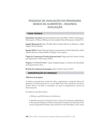 PESQUISA DE AVALIAÇÃO DO PROGRAMA 
BANCO DE ALIMENTOS – SEGUNDA 
AVALIAÇÃO 
ficha técnica 
Instituição executora: Fundação Euclides da Cunha (FEC) / Núcleo de Pesquisas, 
Informações e Políticas Públicas da Universidade Federal Fluminense (DataUFF). 
Equipe Responsável: Salete Da Dalt, Marco Aurélio Oliveira de Alcântara e André 
Augusto Pereira Brandão. 
Equipe SAGI: Daniela Sherring Siqueira (coordenadora), Danilo Mota Vieira, Pedro 
Antonio Bavaresco, Renata Bichir e Rodrigo Costa Capeáns. 
Órgão de Cooperação Técnica Internacional: Organização das Nações Unidas 
para Agricultura e Alimentação (FAO). 
Projeto: UTF/BRA/064/BRA – Apoio à Implementação e ao Alcance dos Resultados 
do Programa Fome Zero. 
Período de realização da pesquisa: julho de 2010 a março de 2011. 
apresentação da pesquisa 
Objetivos da pesquisa 
O objetivo principal deste estudo foi avaliar a implantação e gestão dos bancos de 
alimentos em funcionamento até o ano de 2009, bem como o perfil dos seus bene-ficiários 
diretos, em todos os municípios nos quais os equipamentos estavam em 
funcionamento. 
Os objetivos específicos foram: 
a. Delinear o perfil dos bancos de alimentos; 
b. Identificar possíveis articulações entre os bancos de alimentos implantados e 
os Restaurantes Populares, Hortas Comunitárias, Programa de Aquisição de Ali-mentos 
da agricultura familiar, ações educativas nestes municípios, entre outros; 
200Cadernos de Estudos - Síntese das Pesquisas de Avaliação de Programas Sociais do MDS 2011 - 2014 
 