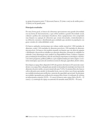 no grupo de pequeno porte 17 (dezessete) bancos, 21 (vinte e um) no de médio porte e 
12 (doze) no de grande porte. 
Principais resultados 
De uma forma geral, os bancos de alimentos apresentaram uma grande diversidade 
em sua forma de funcionamento, o que reflete também a grande diversidade social, 
cultural e política dos municípios brasileiros. Estes equipamentos vêm cumprindo 
suas funções na captação de alimentos que seriam descartados, reintroduzindo-os 
na órbita do consumo e distribuindo para entidades que atendem às populações em 
graus variados de vulnerabilidade social. 
Os bancos analisados movimentam um volume médio mensal de 1.952 toneladas de 
alimentos, sendo 1.416 toneladas de alimentos perecíveis e 536 toneladas de alimentos 
não perecíveis. Os bancos vêm também atuando em funções que vão além da captação 
e distribuição: desenvolvem trabalhos na educação alimentar, orientação às entidades no 
estímulo a uma alimentação mais saudável (ao disponibilizar frutas, verduras e legumes 
para as instituições beneficiárias), além de uma função importante na articulação e interface 
com outros programas, políticas públicas e ações implementadas por outros órgãos e secre-tarias 
municipais, seja na área de assistência social, de educação, agricultura, dentre outras. 
Em relação ao espaço físico disponível, 66% dos gestores dos bancos (33 casos) não consi-deram 
o seu espaço físico adequado para atender às demandas do município (nos bancos de 
alimentos de porte médio, este percentual sobe para 71,4%). A estrutura física dos bancos 
sofreu alterações para atender às demandas locais, mas em vários casos foram apontadas 
necessidades pontuais para melhorias e aumento da capacidade operacional. As principais 
necessidades apontadas para melhoria da estrutura física foram: a) realização de reforma 
na infraestrutura existente (33,3% – 11 casos); b) buscar outro espaço físico (36,4% – 12 
casos); e c) construção de espaço ou aumento do tamanho atual (30,33% – 10 casos). 
202Cadernos de Estudos - Síntese das Pesquisas de Avaliação de Programas Sociais do MDS 2011 - 2014 
 