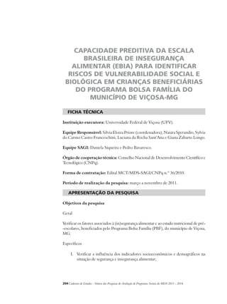 CAPACIDADE PREDITIVA DA ESCALA 
BRASILEIRA DE INSEGURANÇA 
ALIMENTAR (EBIA) PARA IDENTIFICAR 
RISCOS DE VULNERABILIDADE SOCIAL E 
BIOLÓGICA EM CRIANÇAS BENEFICIÁRIAS 
DO PROGRAMA BOLSA FAMÍLIA DO 
MUNICÍPIO DE VIÇOSA-MG 
ficha técnica 
Instituição executora: Universidade Federal de Viçosa (UFV). 
Equipe Responsável: Silvia Eloiza Priore (coordenadora), Naiara Sperandio, Sylvia 
do Carmo Castro Franceschini, Luciana da Rocha Sant’Ana e Giana Zabarto Longo. 
Equipe SAGI: Daniela Siqueira e Pedro Bavaresco. 
Órgão de cooperação técnica: Conselho Nacional de Desenvolvimento Científico e 
Tecnológico (CNPq). 
Forma de contratação: Edital MCT/MDS-SAGI/CNPq n.º 36/2010. 
Período de realização da pesquisa: março a novembro de 2011. 
apresentação da pesquisa 
Objetivos da pesquisa 
Geral 
Verificar os fatores associados à (in)segurança alimentar e ao estado nutricional de pré- 
-escolares, beneficiados pelo Programa Bolsa Família (PBF), do município de Viçosa, 
MG. 
Específicos 
I. Verificar a influência dos indicadores socioeconômicos e demográficos na 
situação de segurança e insegurança alimentar; 
204Cadernos de Estudos - Síntese das Pesquisas de Avaliação de Programas Sociais do MDS 2011 - 2014 
 