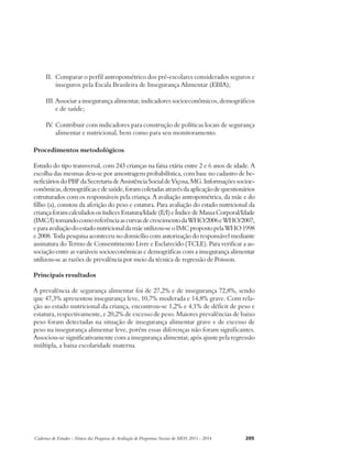 II. Comparar o perfil antropométrico dos pré-escolares considerados seguros e 
inseguros pela Escala Brasileira de Insegurança Alimentar (EBIA); 
III. Associar a insegurança alimentar, indicadores socioeconômicos, demográficos 
e de saúde; 
IV. Contribuir com indicadores para construção de políticas locais de segurança 
alimentar e nutricional, bem como para seu monitoramento. 
Procedimentos metodológicos 
Estudo do tipo transversal, com 243 crianças na faixa etária entre 2 e 6 anos de idade. A 
escolha das mesmas deu-se por amostragem probabilística, com base no cadastro de be-neficiários 
do PBF da Secretaria de Assistência Social de Viçosa, MG. Informações socioe-conômicas, 
demográficas e de saúde, foram coletadas através da aplicação de questionários 
estruturados com os responsáveis pela criança. A avaliação antropométrica, da mãe e do 
filho (a), constou da aferição do peso e estatura. Para avaliação do estado nutricional da 
criança foram calculados os índices Estatura/Idade (E/I) e Índice de Massa Corporal/Idade 
(IMC/I) tomando como referência as curvas de crescimento da WHO/2006 e WHO/2007, 
e para avaliação do estado nutricional da mãe utilizou-se o IMC proposto pela WHO 1998 
e 2008. Toda pesquisa aconteceu no domicílio com autorização do responsável mediante 
assinatura do Termo de Consentimento Livre e Esclarecido (TCLE). Para verificar a as-sociação 
entre as variáveis socioeconômicas e demográficas com a insegurança alimentar 
utilizou-se as razões de prevalência por meio da técnica de regressão de Poisson. 
Principais resultados 
A prevalência de segurança alimentar foi de 27,2% e de insegurança 72,8%, sendo 
que 47,3% apresentou insegurança leve, 10,7% moderada e 14,8% grave. Com rela-ção 
ao estado nutricional da criança, encontrou-se 1,2% e 4,1% de déficit de peso e 
estatura, respectivamente, e 20,2% de excesso de peso. Maiores prevalências de baixo 
peso foram detectadas na situação de insegurança alimentar grave e de excesso de 
peso na insegurança alimentar leve, porém essas diferenças não foram significantes. 
Associou-se significativamente com a insegurança alimentar, após ajuste pela regressão 
múltipla, a baixa escolaridade materna. 
Cadernos de Estudos - Síntese das Pesquisas de Avaliação de Programas Sociais do MDS 2011 - 2014 205 
 