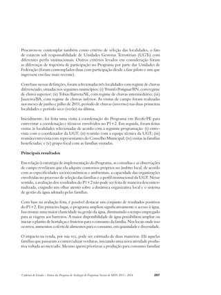 Procurou-se contemplar também como critério de seleção das localidades, o fato 
de estarem sob responsabilidade de Unidades Gestoras Terrotiriais (UGTs) com 
diferentes perfis institucionais. Outros critérios levados em consideração foram 
as diferenças de trajetória de participação no Programa por parte das Unidades de 
Federação (foram contemplados duas com participação desde a fase piloto e um que 
ingressou em fase mais recente). 
Com base nessas definições, foram selecionadas três localidades com regime de chuvas 
diferenciado, situadas nos seguintes municípios: (i) Triunfo Potiguar/RN, com regime 
de chuva superior; (ii) Tobias Barreto/SE, com regime de chuvas intermediário; (iii) 
Juazeiro/BA, com regime de chuvas inferior. As visitas de campo foram realizadas 
nos meses de junho e julho de 2011, período de chuvas (inverno) nas duas primeiras 
localidades e período seco (verão) na última. 
Inicialmente, foi feita uma visita à coordenação do Programa em Recife/PE para 
entrevistar a coordenação e técnicos envolvidos no P1+2. Em seguida, foram feitas 
visitas às localidades selecionadas de acordo com a seguinte programação: (i) entre-vista 
com o coordenador da UGT; (ii) reunião com a equipe técnica da UGT; (iii) 
reunião/entrevista com representantes do Conselho Municipal; (iv) visitas às famílias 
beneficiadas; e (v) grupo focal com as famílias visitadas. 
Principais resultados 
Em relação à estratégia de implementação do Programa, as consultas e as observações 
de campo revelaram que ela adquire contornos próprios no âmbito local, de acordo 
com as especificidades socioeconômicas e ambientais, a capacidade das organizações 
envolvidas no processo de seleção das famílias e o perfil institucional da UGT. Nesse 
sentido, a avaliação dos resultados do P1+2 não pode ser feita de maneira descontex-tualizada, 
exigindo um olhar atento sobre a dinâmica organizativa local e o sistema 
de gestão da água adotado pelas famílias. 
Com base na avaliação feita, é possível destacar um conjunto de resultados positivos 
do P1+2. Em primeiro lugar, o programa ampliou significativamente o acesso à água. 
Isso trouxe uma maior elasticidade na gestão da água, diminuindo o tempo empregado 
para as viagens aos barreiros. A maior disponibilidade de água possibilitou ampliar ou 
iniciar o plantio de hortaliças e fruteiras para o consumo da família. Nos locais onde isso 
ocorreu, aumentou a oferta de alimentos para o consumo, em quantidade e diversidade. 
O impacto na renda, por sua vez, pode ser estimado de duas maneiras. Há aquelas 
famílias que passaram a comercializar verduras, iniciando uma nova atividade produ-tiva 
voltada ao mercado. Mesmo quem priorizou a produção para consumo familiar 
Cadernos de Estudos - Síntese das Pesquisas de Avaliação de Programas Sociais do MDS 2011 - 2014 207 
 