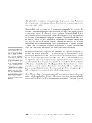 obteve benefícios monetários, com a diminuição de gastos com a feira. A economia 
não inclui apenas o custo da aquisição de alimentos, mas também os gastos com 
transporte para ir à feira. 
Na localidade onde o principal uso da água da cisterna calçadão1 é o consumo dos 
animais, a maior capacidade de armazenamento propiciada pela cisterna estimulou 
o aumento do número de cabeças de ovinos e caprinos. A disponibilidade de água 
para outros consumos, como tomar banho e lavar roupa, trouxe mais conforto, 
melhorando as condições para continuar no campo. A disponibilidade da reserva 
de água da cisterna calçadão possibilitou também melhor uso da mão de obra, 
seja no deslocamento do tempo “da água” para outras atividades, seja na maior 
flexibilidade no calendário agrícola. Tendo água na cisterna, as famílias passaram 
a contar com a possibilidade de plantar nos quintais (e jardins) no verão/seca, 
ainda que com menor intensidade que no período de inverno/chuva. 
Os problemas identificados podem ser agrupados nas seguintes categorias: (i) 
formato dos Termos de Parceria (TP); (ii) estratégia de implementação; e (iii) 
tecnológicos. Em relação aos TP, a pressão dos prazos para cumprimento das metas 
foi um dos principais problemas apontados pelas UGTs. Como não há tolerância 
ou orçamento para cobrir os imprevistos e o repasse de recursos está condicionado 
ao cumprimento de metas, atrasos resultantes de adversidades climáticas deixam 
as UGTs em situação bastante delicada, podendo resultar em baixas nas equipes 
em razão do corte de recursos. Além disso, o formato dos TP não prevê recursos 
para o acompanhamento técnico do componente produtivo e tampouco prevê 
ações voltadas ao monitoramento de resultados do programa. 
Os problemas relativos às estratégias de implementação, por sua vez, dizem res-peito 
à seleção das famílias, ficando evidente que, na prática, têm sido aplicados 
outros critérios de seleção além daqueles estabelecidos pelo Programa. O envol- 
208Cadernos de Estudos - Síntese das Pesquisas de Avaliação de Programas Sociais do MDS 2011 - 2014 
1 Conforme descrito pela Articu-lação 
do Semiárido (ASA), a cis-terna 
calçadão “capta a água de 
chuva por meio de um calçadão 
de cimento de 200 m², construído 
sobre o solo. Com essa área do 
calçadão, 300 mm de chuva são 
suficientes para encher a cisterna, 
que tem capacidade para 52 mil 
litros. Por meio de canos, a chuva 
que cai no calçadão escoa para 
a cisterna, construída na parte 
mais baixa do terreno e próxima 
à área de produção. O calçadão 
também é usado para secagem 
de alguns grãos como feijão e 
milho, raspa de mandioca, entre 
outros. A água captada é utilizada 
para irrigar quintais produtivos, 
plantar fruteiras, hortaliças e 
plantas medicinais, e para criação 
de animais”. 
 