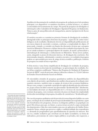A política de disseminação de resultados de pesquisas de avaliação prevê três produtos 
principais a ser disponíveis: os sumários executivos, as fichas técnicas e, se cabível, 
os microdados do levantamento de campo. No portal de pesquisas são divulgadas as 
informações sobre Calendário de Divulgação e Agenda de Pesquisas em Andamento. 
Trata-se, pois, de uma política ativa de transparência, anterior à própria Lei de Acesso 
à Informação17. 
O sumário executivo se constitui no primeiro formato de divulgação de resultados, 
abrangendo todos os principais elementos da pesquisa – sejam eles de caráter meto-dológicos 
ou de resultados. Idealmente deveria ser disponibilizado publicamente até 
seis meses depois de encerrado o contrato, conforme a complexidade do objeto. O 
prazo pode, contudo, se estender em função das discussões técnicas que a pesquisa 
suscita no Ministério. Promover o debate interno dos resultados da pesquisa de cam-po 
ou estudo avaliativo é o principal objetivo do sumário, de modo a potencializar a 
internalização de informação e conhecimento no Ministério. Temas novos acabam, 
assim, alargando os prazos de discussão interna e de divulgação das conclusões. Em 
determinadas situações, substituindo o sumário executivo, os resultados da pesquisa 
podem ser apresentados por meio de artigo técnico-científico, publicação, relatório 
de pesquisa ou estudo técnico-específico. 
A ficha técnica é uma forma simplificada de divulgação de resultados da pesquisa, 
bastante sumária na descrição da metodologia e na apresentação dos resultados. Es-sas 
fichas compõem a publicação “Sínteses das Pesquisas de Avaliação de Programas 
Sociais do MDS”, tema do presente número (além dos volumes 5 e 13) do Cadernos 
de Estudos Desenvolvimento Social em Debate. 
Os microdados oriundos de pesquisas quantitativas também são disponibilizados 
com objetivo de permitir o aprofundamento analítico das pesquisas de avaliação entre 
usuários externos e também entre as equipes de técnicos das secretarias finalísticas. 
Nesses casos, sempre é respeitado o princípio do sigilo da identificação dos informan-tes, 
já que as bases de dados somente são apresentadas “desidentificadas”. Idealmente, 
os microdados deveriam ser disponibilizados de 6 a 12 meses do encerramento do 
contrato da pesquisa, com eventuais extensões de prazo em função da complexidade 
do desenho metodológico da pesquisa, da análise de consistência e “desidentificação”. 
No caso de pesquisas qualitativas não há previsão de tornar disponível pública no curto 
prazo, em função da necessidade de preservação da identidade dos respondentes, sejam 
eles beneficiários dos programas, técnicos ou dirigentes públicos ou população em 
geral. Há esforços para que, no futuro, se possa tornar acessível o corpus estruturado 
dos depoimentos e falas dos entrevistados, para uso em aplicativos de Análise Estru-turada 
de Textos, solução que preserva o sigilo e confidencialidade dos respondentes 
e a demanda de pesquisadores para aprofundamento de questões de interesse. Por 
sua vez, estudos avaliativos que envolvam uso de dados secundários, na forma de 
indicadores, provenientes de outros órgãos públicos ou privados, não requerem, a 
20 Cadernos de Estudos - Síntese das Pesquisas de Avaliação de Programas Sociais do MDS 2011 - 2014 
17 Esta prática de acesso transparente 
e público da Secretaria já vem sendo 
praticada há mais de oito anos, muito 
antes, portanto, da promulgação da 
Lei de Acesso à Informação em 2011, 
e foi um dos aspectos meritórios 
reconhecidos quando da premiação 
da Secretaria no 11º Concurso de 
Inovação na Gestão Pública em 2006, 
promovido pela Escola Nacional de 
Administração Pública, com o projeto 
“Sistema de Avaliação e Monito-ramento 
das políticas e ações do 
Ministério de Desenvolvimento Social 
e Combate à Fome”. 
 
