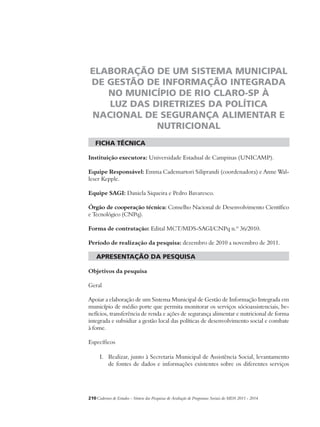 ELABORAÇÃO DE UM SISTEMA MUNICIPAL 
DE GESTÃO DE INFORMAÇÃO INTEGRADA 
NO MUNICÍPIO DE RIO CLARO-SP À 
LUZ DAS DIRETRIZES DA POLÍTICA 
NACIONAL DE SEGURANÇA ALIMENTAR E 
NUTRICIONAL 
ficha técnica 
Instituição executora: Universidade Estadual de Campinas (UNICAMP). 
Equipe Responsável: Emma Cademartori Siliprandi (coordenadora) e Anne Wal-leser 
Kepple. 
Equipe SAGI: Daniela Siqueira e Pedro Bavaresco. 
Órgão de cooperação técnica: Conselho Nacional de Desenvolvimento Científico 
e Tecnológico (CNPq). 
Forma de contratação: Edital MCT/MDS-SAGI/CNPq n.º 36/2010. 
Período de realização da pesquisa: dezembro de 2010 a novembro de 2011. 
apresentação da pesquisa 
Objetivos da pesquisa 
Geral 
Apoiar a elaboração de um Sistema Municipal de Gestão de Informação Integrada em 
município de médio porte que permita monitorar os serviços sócioassistenciais, be-nefícios, 
transferência de renda e ações de segurança alimentar e nutricional de forma 
integrada e subsidiar a gestão local das políticas de desenvolvimento social e combate 
à fome. 
Específicos 
I. Realizar, junto à Secretaria Municipal de Assistência Social, levantamento 
de fontes de dados e informações existentes sobre os diferentes serviços 
210Cadernos de Estudos - Síntese das Pesquisas de Avaliação de Programas Sociais do MDS 2011 - 2014 
 