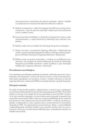 sócioassistenciais e transferência de renda no município. Apoiar o trabalho 
em andamento de cruzamento de dados dos diferentes cadastros; 
II. Realizar levantamento e análise da integração dos diferentes serviços sócio-assistenciais 
e ações do governo municipal voltadas para desenvolvimento 
social e combate à fome; 
III. Caracterizar fatores facilitadores e obstáculos à integração de serviços e ações 
sócioassistenciais e o papel potencial de informação para enfrentar esses 
desafios; 
IV. Realizar análise das necessidades de informação dos gestores municipais; 
V. Propor um marco conceitual de Segurança Alimentar e Nutricional que 
oriente a gestão municipal integrada de políticas municipais dentro da pers-pectiva 
da Política Nacional de Segurança Alimentar e Nutricional; 
VI. Elaborar, junto aos gestores municipais, e com base no resultados dos itens 
anteriores, uma proposta de Sistema Municipal de Gestão de Informação 
Integrada que possibilite monitorar e avaliar as políticas e ações municipais 
voltadas para a segurança alimentar e nutricional. 
Procedimentos metodológicos 
Uma abordagem metodológica qualitativa foi adotada, utilizando entrevistas semies-truturadas 
com 28 gestores e técnicos de diversos setores, revisão de documentos e 
observações participantes em encontros, eventos e reuniões relevantes ao tema de 
segurança alimentar e nutricional (SAN) no município durante o período do projeto. 
Principais resultados 
O estudo revelou desafios políticos, administrativos e técnicos para a implantação 
de um Sistema Municipal de Gestão de Informação Integrada de SAN. Os desafios 
políticos remetem à necessidade de dar mais prioridade ao tema de SAN. A ausên-cia 
de um conselho municipal e de uma instância governamental responsável por 
uma política municipal de SAN evidenciou a imprescindibilidade dessas instâncias 
para promover uma compreensão intersetorial de SAN e coordenar um plano in-tegrado, 
configurando-se como requisitos para o monitoramento de uma política 
integrada de SAN. Um planejamento intersetorial que define a responsabilidade 
compartilhada pode contribuir, também, para construir vínculos entre os setores e 
amenizar a busca por reconhecimento individual que eventualmente interfere no 
trabalho intersetorial. 
Cadernos de Estudos - Síntese das Pesquisas de Avaliação de Programas Sociais do MDS 2011 - 2014 211 
 