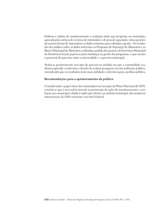Embora a cultura de monitoramento e avaliação ainda seja incipiente no município, 
agravada pela carência de recursos de informática e de pessoal capacitado, vários gestores 
procuram formas de sistematizar os dados existentes para subsidiar a gestão. Os resulta-dos 
das análises sobre os dados referentes ao Programa de Aquisição de Alimentos e ao 
Banco Municipal de Alimentos, realizadas a pedido dos gestores da Secretaria Municipal 
da Assistência Social, já provocaram mudanças na gestão dos programas, o que mostra 
o potencial de parcerias entre a universidade e o governo municipal. 
Avalia-se positivamente esse tipo de parceria na medida em que a comunidade aca-dêmica 
aprende a enfrentar o desafio de realizar pesquisas em um ambiente político, 
entendendo que os resultados terão mais utilidade e relevância para a política pública. 
Recomendações para o aprimoramento da política 
Considerando o papel chave dos municípios na execução do Plano Nacional de SAN, 
conclui-se que é necessário investir na promoção de ações de monitoramento e ava-liação 
nos municípios aliada à replicação efetiva, no âmbito municipal, das instâncias 
intersetoriais de SAN existentes em nível federal. 
212Cadernos de Estudos - Síntese das Pesquisas de Avaliação de Programas Sociais do MDS 2011 - 2014 
 