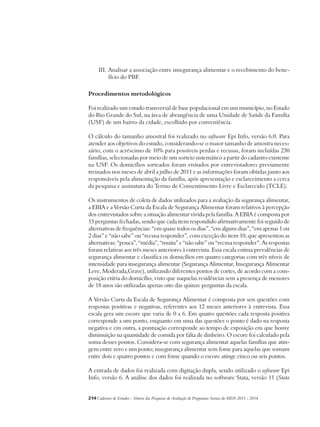 III. Analisar a associação entre insegurança alimentar e o recebimento do bene-fício 
do PBF. 
Procedimentos metodológicos 
Foi realizado um estudo transversal de base populacional em um município, no Estado 
do Rio Grande do Sul, na área de abrangência de uma Unidade de Saúde da Família 
(USF) de um bairro da cidade, escolhido por conveniência. 
O cálculo do tamanho amostral foi realizado no software Epi Info, versão 6.0. Para 
atender aos objetivos do estudo, considerando-se o maior tamanho de amostra neces-sário, 
com o acréscimo de 10% para possíveis perdas e recusas, foram incluídas 230 
famílias, selecionadas por meio de um sorteio sistemático a partir do cadastro existente 
na USF. Os domicílios sorteados foram visitados por entrevistadores previamente 
treinados nos meses de abril a julho de 2011 e as informações foram obtidas junto aos 
responsáveis pela alimentação da família, após apresentação e esclarecimento a cerca 
da pesquisa e assinatura do Termo de Consentimento Livre e Esclarecido (TCLE). 
Os instrumentos de coleta de dados utilizados para a avaliação da segurança alimentar, 
a EBIA e a Versão Curta da Escala de Segurança Alimentar foram relativos à percepção 
dos entrevistados sobre a situação alimentar vivida pela família. A EBIA é composta por 
15 perguntas fechadas, sendo que cada item respondido afirmativamente foi seguido de 
alternativas de frequências: “em quase todos os dias”, “em alguns dias”, “em apenas 1 ou 
2 dias” e “não sabe” ou “recusa responder”, com exceção do item 10, que apresentou as 
alternativas: “pouca”, “média”, “muita” e “não sabe” ou “recusa responder”. As respostas 
foram relativas aos três meses anteriores à entrevista. Essa escala estima prevalências de 
segurança alimentar e classifica os domicílios em quatro categorias com três níveis de 
intensidade para insegurança alimentar (Segurança Alimentar, Insegurança Alimentar 
Leve, Moderada,Grave), utilizando diferentes pontos de cortes, de acordo com a com-posição 
etária do domicílio, visto que naquelas residências sem a presença de menores 
de 18 anos são utilizadas apenas oito das quinze perguntas da escala. 
A Versão Curta da Escala de Segurança Alimentar é composta por seis questões com 
respostas positivas e negativas, referentes aos 12 meses anteriores à entrevista. Essa 
escala gera um escore que varia de 0 a 6. Em quatro questões cada resposta positiva 
corresponde a um ponto, enquanto em uma das questões o ponto é dado na resposta 
negativa e em outra, a pontuação corresponde ao tempo de exposição em que houve 
diminuição na quantidade de comida por falta de dinheiro. O escore foi calculado pela 
soma desses pontos. Considera-se com segurança alimentar aquelas famílias que atin-gem 
entre zero e um ponto; insegurança alimentar sem fome para aquelas que somam 
entre dois e quatro pontos e com fome quando o escore atinge cinco ou seis pontos. 
A entrada de dados foi realizada com digitação dupla, sendo utilizado o software Epi 
Info, versão 6. A análise dos dados foi realizada no software Stata, versão 11 (Stata 
214Cadernos de Estudos - Síntese das Pesquisas de Avaliação de Programas Sociais do MDS 2011 - 2014 
 