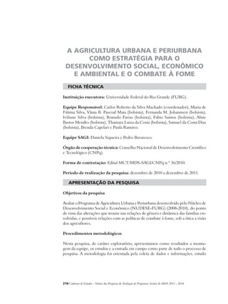 A AGRICULTURA URBANA E PERIURBANA 
COMO ESTRATÉGIA PARA O 
DESENVOLVIMENTO SOCIAL, ECONÔMICO 
E AMBIENTAL E O COMBATE À FOME 
ficha técnica 
Instituição executora: Universidade Federal do Rio Grande (FURG). 
Equipe Responsável: Carlos Roberto da Silva Machado (coordenador), Maria de 
Fátima Silva, Vânia R. Pascoal Maia (bolsista), Fernanda M. Johannsen (bolsista), 
Iviliane Silva (bolsista), Romulo Farias (bolsista), Fabio Santos (bolsista), Aline 
Bastos Mendes (bolsista), Thamara Luiza da Costa (bolsista), Samuel da Costa Dias 
(bolsista), Brenda Capelari e Paula Ramires. 
Equipe SAGI: Daniela Siqueira e Pedro Bavaresco. 
Órgão de cooperação técnica: Conselho Nacional de Desenvolvimento Científico 
e Tecnológico (CNPq). 
Forma de contratação: Edital MCT/MDS-SAGI/CNPq n.º 36/2010. 
Período de realização da pesquisa: dezembro de 2010 a dezembro de 2011. 
apresentação da pesquisa 
Objetivos da pesquisa 
Avaliar o Programa de Agricultura Urbana e Periurbana desenvolvido pelo Núcleo de 
Desenvolvimento Social e Econômico (NUDESE-FURG) (2008-2010), do ponto 
de vista das alterações que trouxe nas relações de gênero e dinâmica das famílias en-volvidas, 
e possíveis relações com as políticas de combate à fome, sob a ótica a visão 
dos agricultores. 
Procedimentos metodológicos 
Nesta pesquisa, de caráter exploratório, apresentamos como resultados a monta-gem 
da equipe, os estudos e a entrada em campo como parte de todo o processo de 
pesquisa. A metodologia foi orientada pela coleta de dados e informações, estudo 
216Cadernos de Estudos - Síntese das Pesquisas de Avaliação de Programas Sociais do MDS 2011 - 2014 
 