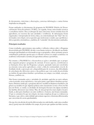 de documentos, entrevistas e observações, conversas informações e outras formas 
inspiradas na etnografia. 
Foram analisados os documentos do programa do NUDESE (Núcleo de Desen-volvimento 
Sócio-Econômico, FURG), em seguida, foram entrevistados técnicos 
e consultores núcleo. Para a realização de mais entrevistas, foram visitadas feiras de 
agricultores, no exercício das suas atividades e residências. As informações foram 
organizadas e interpretadas de forma crítica, na contextualização das “falas” dos en-trevistados 
com relação com as questões que motivavam o estudo, seja o problema e 
dele as questões orientadoras e, também, do “conteúdo” dos documentos analisados. 
Principais resultados 
Como resultados, apresentamos uma análise e reflexões críticas sobre o Programa 
desenvolvido pelo NUDESE, devido a seus limites teóricos e da falta de sua funda-mentação 
aprofundada no relacionado ao que se propunha, e disso, portanto, poucas 
contribuições poderiam aportar para as reflexões teóricas ao campo econômico ou 
acadêmico relacionado à temática da agricultura urbana e periurbana. 
No entanto, o NUDESE fez e desenvolveu as ações e atividades que se propu-nha 
enquanto projeto e programa de extensão. E nesse aspecto, corroboram-se 
as limitações desse tipo de Programa e projeto, apontado tanto por envolvidos 
na extensão como pelos agricultores, como: a falta de continuidade e/ou de di-ficuldade 
desde a aprovação até a disponibilização de recursos; das dificuldades 
de articulação dos diferentes atores e das políticas que vem sendo desenvolvidas 
no âmbito da agricultura familiar e periurbana, no campo e na cidade, seus pro-blemas, 
conflitos etc. 
Não foram constatadas ações e atividades de atividades agrícolas no meio urbano, 
como teorizado, nesta experiência, e sim ações junto a agricultores familiares periur-banos. 
Diríamos ainda que, o programa alterou e modificou dinâmicas familiares e de 
gênero na medida em que algumas práticas antes inexistentes (como a feira em São 
Jose do Norte, as estufas, as atividades de formação) fizeram com alguns membros 
das famílias alterassem suas rotinas. Mas, de uma perspectiva mais ampla e/ou pro-funda, 
as alterações familiares ou entre mulheres e homens, não foram constatadas. 
O que se constatou foi que tais relações são mais complexas do que se evidencia na 
literatura, e que, talvez, cada realidade apresentasse aspectos e elementos diferenciados 
que careceriam de serem aprofundados. 
Ou seja, há certa divisão de tarefas diferenciadas em cada família, onde uma a mulher 
atua (e gosta) mais dos trabalhos do campo, de jovens que ajudam nas lidas caseiras, 
Cadernos de Estudos - Síntese das Pesquisas de Avaliação de Programas Sociais do MDS 2011 - 2014 217 
 