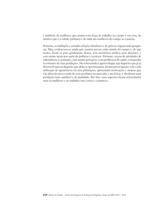 e também, de mulheres que atuam com força de trabalho no campo e em casa, do 
atrativo que é a cidade (urbano) e da saída das mulheres do campo ao casarem. 
Portanto, as múltiplas e variadas relações familiares e de gênero exigem mais pesqui-sas. 
Mas, evidenciou-se ainda que, muitos jovens estão saindo do campo e, de que 
nestes, ficam os pais, geralmente idosos, sem assistência médica, pois distantes, e 
sem muito apoio por parte de políticas e recursos. Portanto, vivem de atividades de 
subsistência, e, portanto, com muitas privações, com problemas de saúde, com perdas 
recorrentes de suas produções. No relacionado à agroecologia, seja daqueles que já as 
desenvolviam ou daqueles que delas se aproximaram, há uma preocupação com a não 
utilização de agrotóxicos em suas plantações, apresentam motivações e utopias que 
vão além da mera venda de seus produtos no mercado e nas feiras, e idealizam uma 
produção mais saudável e de qualidade. Por fim, esses aspectos foram relacionados 
mais às mulheres e ao cuidado com a terra e a natureza. 
218Cadernos de Estudos - Síntese das Pesquisas de Avaliação de Programas Sociais do MDS 2011 - 2014 
 