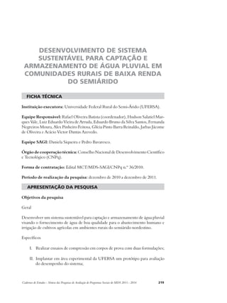 DESENVOLVIMENTO DE SISTEMA 
SUSTENTÁVEL PARA CAPTAÇÃO E 
ARMAZENAMENTO DE ÁGUA PLUVIAL EM 
COMUNIDADES RURAIS DE BAIXA RENDA 
DO SEMIÁRIDO 
ficha técnica 
Instituição executora: Universidade Federal Rural do Semi-Árido (UFERSA). 
Equipe Responsável: Rafael Oliveira Batista (coordenador), Hudson Salatiel Mar-ques 
Vale, Luiz Eduardo Vieira de Arruda, Eduardo Bruno da Silva Santos, Fernanda 
Negreiros Moura, Alex Pinheiro Feitosa, Glícia Pinto Barra Reinaldo, Jarbas Jácome 
de Oliveira e Acácio Victor Dantas Azevedo. 
Equipe SAGI: Daniela Siqueira e Pedro Bavaresco. 
Órgão de cooperação técnica: Conselho Nacional de Desenvolvimento Científico 
e Tecnológico (CNPq). 
Forma de contratação: Edital MCT/MDS-SAGI/CNPq n.º 36/2010. 
Período de realização da pesquisa: dezembro de 2010 a dezembro de 2011. 
apresentação da pesquisa 
Objetivos da pesquisa 
Geral 
Desenvolver um sistema sustentável para captação e armazenamento de água pluvial 
visando o fornecimento de água de boa qualidade para o abastecimento humano e 
irrigação de cultivos agrícolas em ambientes rurais do semiárido nordestino. 
Específicos 
I. Realizar ensaios de compressão em corpos de prova com duas formulações; 
II. Implantar em área experimental da UFERSA um protótipo para avaliação 
do desempenho do sistema; 
Cadernos de Estudos - Síntese das Pesquisas de Avaliação de Programas Sociais do MDS 2011 - 2014 219 
 