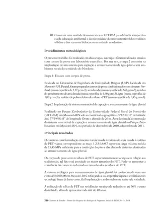 III. Construir uma unidade demonstrativa na UFERSA para difundir a importân-cia 
da educação ambiental e da necessidade do uso sustentável dos resíduos 
sólidos e dos recursos hídricos no semiárido nordestino. 
Procedimentos metodológicos 
O presente trabalho foi realizado em duas etapas, na etapa 1 foram realizados ensaios 
com corpos de prova em laboratório específico. Por sua vez, a etapa 2 consistiu na 
implantação de um sistema para captação e armazenamento de água pluvial em am-bientes 
rurais do semiárido do Nordeste. 
Etapa 1: Ensaios com corpos de prova 
Realizada no Laboratório de Engenharia da Universidade Potiguar (UnP), localizada em 
Mossoró-RN. Para tal, foram preparados corpos de prova confeccionados com cimento Por-tland 
(massa específica de 3,12 g cm-3), areia lavada (massa específica de 2,67 g cm-3), resíduo 
do peneiramento de areia lavada (massa específica de 1,60 g cm-3), água (massa específica de 
1,00 g cm-3) e resíduo de politereftalato de etileno - PET (massa específica de 0,45 g cm-3). 
Etapa 2: Implantação de sistema sustentável de captação e armazenamento de água pluvial 
Realizado no Parque Zoobotânico da Universidade Federal Rural do Semiárido 
(UFERSA) em Mossoró-RN sob as coordenadas geográficas 5º12’30,37” de latitude 
Sul, 37º19’08,41” de longitude Oeste e altitude de 26 m. Área destinada à construção 
do sistema sustentável de captação e armazenamento de água pluvial no Parque Zoo-botânico 
em Mossoró-RN, no período de dezembro de 2010 a dezembro de 2011. 
Principais resultados 
O concreto com formulação cimento+areia lavada+resíduo de areia lavada+resíduo 
de PET+água correspondente ao traço 1:2:3:0,6:0,7 suportou carga máxima média 
de 15,45 MPa suficiente para a confecção do piso e das placas de cisternas destinadas 
ao armazenamento de água pluvial. 
Os corpos de prova com resíduos de PET suportaram menores cargas em relação aos 
tradicionais, tal fato está associado ao maior tamanho do PET. Pode-se aumentar a 
resistência do concreto reduzindo o tamanho dos resíduos de PET. 
A cisterna ecológica para armazenamento de água pluvial foi confeccionada com um 
custo de R$ 858,00 em Mossoró-RN, reforçando a sua importância para o semiárido com 
tecnologia limpa de baixo custo, fácil implantação e ambientalmente aceita pela sociedade. 
A utilização de telhas de PET nas residências rurais pode reduzir em até 50% o custo 
do telhado, além de apresentar vida útil de 40 anos. 
220Cadernos de Estudos - Síntese das Pesquisas de Avaliação de Programas Sociais do MDS 2011 - 2014 
 