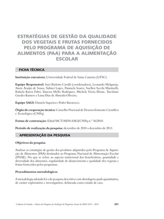 ESTRATÉGIAS DE GESTÃO DA QUALIDADE 
DOS VEGETAIS E FRUTAS FORNECIDOS 
PELO PROGRAMA DE AQUISIÇÃO DE 
ALIMENTOS (PAA) PARA A ALIMENTAÇÃO 
ESCOLAR 
ficha técnica 
Instituição executora: Universidade Federal de Santa Catarina (UFSC). 
Equipe Responsável: Suzi Barletto Cavalli (coordenadora), Leonardo Melgarejo, 
Anete Araújo de Sousa, Sidinei Lopes, Panmela Soares, Suellen Secchi Martinelli, 
Rafaela Karen Fabri, Vanessa Mello Rodrigues, Michele Vieira Ebone, Tarcilaine 
Guedes Kamers e Luna Dias de Almeida Oliveira. 
Equipe SAGI: Daniela Siqueira e Pedro Bavaresco. 
Órgão de cooperação técnica: Conselho Nacional de Desenvolvimento Científico 
e Tecnológico (CNPq). 
Forma de contratação: Edital MCT/MDS-SAGI/CNPq n.º 36/2010. 
Período de realização da pesquisa: dezembro de 2010 a dezembro de 2011. 
apresentação da pesquisa 
Objetivos da pesquisa 
Analisar as estratégias de gestão dos produtos adquiridos pelo Programa de Aquisi-ção 
de Alimentos (PAA) destinados ao Programa Nacional de Alimentação Escolar 
(PNAE). No que se refere ao aspecto nutricional dos beneficiários, quantidade e 
diversidade dos alimentos, regularidade de abastecimento e qualidade dos vegetais e 
frutas fornecidos pelos programas. 
Procedimentos metodológicos 
A metodologia adotada foi a de pesquisa descritiva com abordagem quali-quantitativa, 
de caráter exploratório e investigatório, delineada como estudo de caso. 
Cadernos de Estudos - Síntese das Pesquisas de Avaliação de Programas Sociais do MDS 2011 - 2014 221 
 