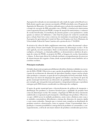 A pesquisa foi realizada em um município de cada estado da região sul do Brasil esco-lhido 
dentre aqueles que estavam executando o PNAE articulado com o Programa de 
Aquisição de Alimentos. Os critérios utilizados para a seleção dos municípios foram: 
o tempo de execução do PAA articulado com o PNAE; a existência de nutricionista 
como responsável técnico do PNAE; o tempo de atuação do nutricionista; e o número 
de escolas beneficiadas. A semelhança da amostra quanto a esses parâmetros e ainda 
quanto ao número de habitantes e valor final do projeto de venda foi considerada 
para a seleção final, bem como o interesse do município em participar da pesquisa. 
A pesquisa foi aprovada pelo Comitê de Ética em Pesquisa com Seres Humanos da 
Universidade Federal de Santa Catarina sob o protocolo de nº 914/2010. 
As técnicas de coleta de dados englobaram entrevistas, análise documental e obser-vação 
direta. Foram entrevistados 25 representantes da alimentação escolar e 35 do 
setor agrícola, nos três municípios. Entre os documentos analisados destacam-se os 
cardápios, as licitações, as chamadas públicas, os demonstrativos sintéticos de pres-tação 
de contas do PNAE, os projetos do PAA, as listagens de escolas, funcionários 
e alunos. A observação direta foi realizada mediante acompanhamento do processo 
de abastecimento dos vegetais e frutas, desde as propriedades rurais familiares até as 
cozinhas escolares. 
Principais resultados 
Os dados da presente pesquisa possibilitaram identificar distintas realidades na execu-ção 
do PAA e PNAE. Observou-se que a gestão da qualidade da alimentação escolar, 
a partir do recebimento de alimentos da agricultura familiar, requer estreita relação 
entre produção e consumo, os quais devem ser planejados de forma articulada. Assim, 
diferenças nos níveis de integração dos agentes envolvidos e nas formas de apoio da 
gestão municipal interferiram nas dimensões da qualidade avaliadas. Observou-se, 
por exemplo, que uma gestão mais participativa e integrada permitiu que os produtos 
entregues pelo PAA fossem considerados na elaboração dos cardápios. 
O apoio da gestão municipal para o desenvolvimento de políticas de transporte e 
distribuição dos produtos se mostrou favorável para a qualidade do produto bem 
como da alimentação escolar. No entanto, a legislação do PAA não deixa claramente 
estabelecido os responsáveis pelo transporte e distribuição dos produtos. Observou- 
-se que o difícil acesso às unidades produtoras, assim como a distância entre essas e 
as unidades consumidoras dificultaram a entrega dos alimentos de maneira rápida 
e com custos reduzidos. Situação que se tornou mais complexa na distribuição de 
produtos sensíveis a deterioração, como os vegetais e frutas. A proximidade entre a 
produção e consumo possibilitou a entrega direta do produtor ao consumidor, e con-sequentemente, 
a oferta de um maior número de produtos considerados perecíveis. 
222Cadernos de Estudos - Síntese das Pesquisas de Avaliação de Programas Sociais do MDS 2011 - 2014 
 