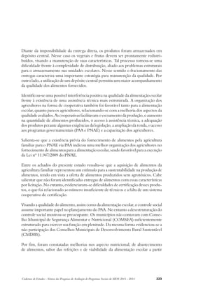 Diante da impossibilidade da entrega direta, os produtos foram armazenados em 
depósito central. Nesse caso os vegetais e frutas devem ser prontamente redistri-buídos, 
visando a manutenção de suas características. Tal processo tornou-se uma 
dificuldade frente à complexidade de distribuição, aliado aos problemas estruturais 
para o armazenamento nas unidades escolares. Nesse sentido o fracionamento das 
entregas caracteriza uma importante estratégia para manutenção da qualidade. Por 
outro lado, a utilização de um depósito central permitiu um maior acompanhamento 
da qualidade dos alimentos fornecidos. 
Identificou-se uma possível interferência positiva na qualidade da alimentação escolar 
frente à existência de uma assistência técnica mais estruturada. A organização dos 
agricultores na forma de cooperativa também foi favorável tanto para a alimentação 
escolar, quanto para os agricultores, relacionando-se com a melhoria dos aspectos da 
qualidade avaliados. As cooperativas facilitavam o escoamento da produção, o aumento 
na quantidade de alimentos produzidos, o acesso à assistência técnica, a adequação 
dos produtos perante algumas exigências da legislação, a ampliação da renda, o acesso 
aos programas governamentais (PAA e PNAE) e a capacitação dos agricultores. 
Salienta-se que a existência prévia do fornecimento de alimentos pela agricultura 
familiar para o PNAE via PAA indicou uma melhor organização dos agricultores no 
fornecimento de alimentos para a alimentação escolar, sendo favorável para a execução 
da Lei nº 11.947/2009 do PNAE. 
Entre os achados do presente estudo ressalta-se que a aquisição de alimentos da 
agricultura familiar representou um estímulo para a sustentabilidade na produção de 
alimentos, tendo em vista a oferta de alimentos produzidos sem agrotóxicos. Cabe 
salientar que não foram identificadas entregas de alimentos com essas características 
por licitação. No entanto, evidenciaram-se dificuldades de certificação desses produ-tos, 
o que foi relacionado ao número insuficiente de técnicos e a falta de um sistema 
cooperativo de certificação. 
Visando a qualidade do alimento, assim como da alimentação escolar, o controle social 
assume importante papel no planejamento do PAA. No entanto a desestruturação do 
controle social mostrou-se preocupante. Os municípios não contavam com Conse-lho 
Municipal de Segurança Alimentar e Nutricional (COMSEA) suficientemente 
estruturado para exercer sua função em plenitude. Da mesma forma evidenciou-se a 
não participação dos Conselhos Municipais de Desenvolvimento Rural Sustentável 
(CMDRS). 
Por fim, foram constatadas melhorias nos aspecto nutricional, de abastecimento 
de alimentos, sabor das refeições e de viabilidade da alimentação escolar a partir 
Cadernos de Estudos - Síntese das Pesquisas de Avaliação de Programas Sociais do MDS 2011 - 2014 223 
 