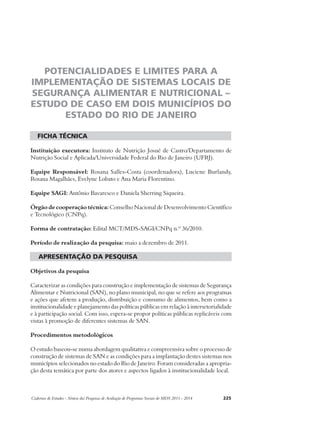 POTENCIALIDADES E LIMITES PARA A 
IMPLEMENTAÇÃO DE SISTEMAS LOCAIS DE 
SEGURANÇA ALIMENTAR E NUTRICIONAL – 
ESTUDO DE CASO EM DOIS MUNICÍPIOS DO 
ESTADO DO RIO DE JANEIRO 
ficha técnica 
Instituição executora: Instituto de Nutrição Josué de Castro/Departamento de 
Nutrição Social e Aplicada/Universidade Federal do Rio de Janeiro (UFRJ). 
Equipe Responsável: Rosana Salles-Costa (coordenadora), Luciene Burlandy, 
Rosana Magalhães, Evelyne Lobato e Ana Maria Florentino. 
Equipe SAGI: Antônio Bavaresco e Daniela Sherring Siqueira. 
Órgão de cooperação técnica: Conselho Nacional de Desenvolvimento Científico 
e Tecnológico (CNPq). 
Forma de contratação: Edital MCT/MDS-SAGI/CNPq n.º 36/2010. 
Período de realização da pesquisa: maio a dezembro de 2011. 
apresentação da pesquisa 
Objetivos da pesquisa 
Caracterizar as condições para construção e implementação de sistemas de Segurança 
Alimentar e Nutricional (SAN), no plano municipal, no que se refere aos programas 
e ações que afetem a produção, distribuição e consumo de alimentos, bem como a 
institucionalidade e planejamento das políticas públicas em relação à intersetorialidade 
e à participação social. Com isso, espera-se propor políticas públicas replicáveis com 
vistas à promoção de diferentes sistemas de SAN. 
Procedimentos metodológicos 
O estudo baseou-se numa abordagem qualitativa e compreensiva sobre o processo de 
construção de sistemas de SAN e as condições para a implantação destes sistemas nos 
municípios selecionados no estado do Rio de Janeiro. Foram consideradas a apropria-ção 
desta temática por parte dos atores e aspectos ligados à institucionalidade local. 
Cadernos de Estudos - Síntese das Pesquisas de Avaliação de Programas Sociais do MDS 2011 - 2014 225 
 