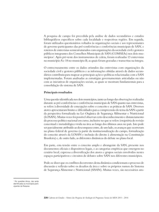A pesquisa de campo foi precedida pela análise de dados secundários e estudos 
bibliográficos específicos sobre cada localidade e respectivas regiões. Em seguida, 
foram utilizados questionários voltados às organizações sociais e aos representantes 
de governo participantes das pré-conferências e conferências municipais de SAN, e 
roteiros de entrevistas semiestruturados com organizações da sociedade civil e gestores 
públicos integrantes dos Conselhos Municipais de SAN (COMSEAs) nos dois mu-nicípios1. 
Após pré-teste dos instrumentos de coleta, foram realizadas 13 entrevistas 
no município A e 18 no município B, as quais foram gravadas e transcritas na íntegra. 
O entrecruzamento entre os dados oriundos das entrevistas com organizações da 
sociedade civil e gestores públicos e as informações obtidas através de dados secun-dários 
contribuiu para mapear as principais ações e políticas relacionadas com a SAN 
implementadas. Foram analisadas as estratégias governamentais articuladas ou não 
com as iniciativas de organizações sociais, as quais se mostram fundamentais para a 
consolidação do sistema de SAN. 
Principais resultados 
Uma questão identificada nos dois municípios, tanto ao longo das observações realizadas 
durante as pré-conferências e conferências municipais de SAN quanto nas entrevistas, 
se refere à diversidade de concepções sobre o conceito e as práticas de SAN. Diversos 
atores apresentaram limites e dificuldades para a compreensão do tema da SAN a partir 
da perspectiva formalizada na Lei Orgânica de Segurança Alilmentar e Nutricional 
(LOSAN). Muitas vezes foi possível observar certo desconhecimento e distanciamento 
do processo político nacional em curso, inclusive no que se refere à trajetória de revisão 
conceitual e metodológica vivida na área ao longo dos últimos anos no país. Isto pode 
ser parcialmente atribuído ao descompasso entre, de um lado, os avanços que ocorreram 
no plano federal de governo (a partir da institucionalização do campo, formalização 
do conceito através da LOSAN e inclusão do direito à alimentação na Constituição 
Brasileira) e, de outro lado, as diferentes dinâmicas do debate no plano local. 
Em parte, esta tensão entre o conceito amplo e abrangente da SAN, presente nos 
documentos oficiais e dispositivos legais, e as categorias empíricas que emergem no 
cenário local, expressa a diversificação dos atores e grupos sociais envolvidos nestes 
espaços participativos e circuitos de debates sobre SAN nos diferentes municípios. 
Pode-se dizer que os conflitos decorrentes desta dinâmica condicionam o processo de 
discussão e reflexão sobre os desafios da área e sobre os próprios rumos do Sistema 
de Segurança Alimentar e Nutricional (SISAN). Muitas vezes, são necessários am- 
226Cadernos de Estudos - Síntese das Pesquisas de Avaliação de Programas Sociais do MDS 2011 - 2014 
1 Por questões éticas, não serão 
identificados os municípios parti-cipantes 
da Pesquisa. 
 