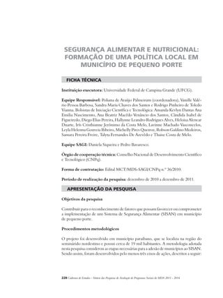 SEGURANÇA ALIMENTAR E NUTRICIONAL: 
FORMAÇÃO DE UMA POLÍTICA LOCAL EM 
MUNICÍPIO DE PEQUENO PORTE 
ficha técnica 
Instituição executora: Universidade Federal de Campina Grande (UFCG). 
Equipe Responsável: Poliana de Araújo Palmeiram (coordenadora), Vanille Valé-rio 
Pessoa Barbosa, Sandra Maria Chaves dos Santos e Rodrigo Pinheiro de Toledo 
Vianna. Bolsistas de Iniciação Científica e Tecnológica: Amanda Kevlyn Dantas Ana 
Emilia Nascimento, Ana Beatriz Macêdo Venâncio dos Santos, Cândida Isabel de 
Figueiredo, Diego Elias Pereira, Hallynne Leandro Rodrigues Alves, Heloisa Alencar 
Duarte, Irís Cristhianne Jerônimo da Costa Melo, Lavinne Machado Vasconcelos, 
Leyla Helenna Gouveia Ribeiro, Michelly Pires Queiroz, Robson Galdino Medeiros, 
Samara Pereira Freire, Talyta Fernandes De Azevêdo e Thaise Costa de Melo. 
Equipe SAGI: Daniela Siqueira e Pedro Bavaresco. 
Órgão de cooperação técnica: Conselho Nacional de Desenvolvimento Científico 
e Tecnológico (CNPq). 
Forma de contratação: Edital MCT/MDS-SAGI/CNPq n.º 36/2010. 
Período de realização da pesquisa: dezembro de 2010 a dezembro de 2011. 
apresentação da pesquisa 
Objetivos da pesquisa 
Contribuir para o reconhecimento de fatores que possam favorecer ou comprometer 
a implementação de um Sistema de Segurança Alimentar (SISAN) em município 
de pequeno porte. 
Procedimentos metodológicos 
O projeto foi desenvolvido em município paraibano, que se localiza na região do 
seminárido nordestino e possui cerca de 19 mil habitantes. A metodologia adotada 
nesta pesquisa considerou as etapas necessárias para a adesão de municípios ao SISAN. 
Sendo assim, foram desenvolvidos pelo menos três eixos de ações, descritos a seguir: 
228Cadernos de Estudos - Síntese das Pesquisas de Avaliação de Programas Sociais do MDS 2011 - 2014 
 