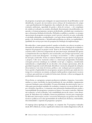 de programa ou projeto para mitigação ou equacionamento da problemática social 
identificada, em geral, são necessários novos esforços de levantamentos de campo 
– para aprofundamento do diagnóstico das condições de vida, contexto econômico, 
restrições ambientais, capacidade de gestão e oferta de serviços – e de compilação 
de estudos já realizados na temática abordando determinantes da problemática em 
questão e eventuais programas e projetos já idealizados, atividades que constituem o 
que se denomina Avaliação de desenho. Definidos os públicos a atender e os arranjos 
operacionais do programa ou projeto social é preciso colocá-lo em ação, realizando 
as atividades planejadas, acompanhando a execução destas mediante indicadores de 
gestão e de monitoramento, e identificando problemas na oferta, na regularidade e 
qualidade dos serviços por meio de pesquisas de Avaliação da implementação. 
Reconhecidos e, tanto quanto possível, sanados os desafios em colocar em prática as 
demandas de informação e conhecimento voltam-se para a Avaliação de resultados e 
impactos do programa ou projeto social. Trata-se de momento de investigação mais 
exaustiva sobre os diversos componentes de uma intervenção, abordando não apenas 
o cumprimento dos seus objetivos, mas seu desenho, seus arranjos operacionais, seus 
impactos sociais mais abrangentes – no tempo e no território – e sobre a capacidade 
de inovação e redesenho frente ao contexto dinâmico em que operam os programas 
e projetos. Cabe nesse momento avaliar se a intervenção programática formulada 
conseguiu provocar mudanças na realidade social que a originou, considerando 
naturalmente a complexidade do seu desenho e dos arranjos operacionais, além da 
gravidade da questão social enfrentada. Identificar o momento adequado de avaliações 
dessa natureza é um misto de técnica, política e arte: avaliações precoces podem co-locar 
a perder a legitimidade de um programa e projeto meritório que ainda não teve 
tempo de se estruturar; no entanto, avaliações tardias podem comprometer recursos 
e esforços que poderiam ser usados de forma mais eficiente e eficaz na mitigação da 
problemática social em questão. 
Dessa forma, se o programa e projeto produzem resultados e impactos, é necessário 
analisar os custos envolvidos na operacionalização de suas atividades, equipamento 
e pessoal, Avaliação custo-efetividade. O custo-efetividade das intervenções, isto é, o 
valor gasto para produzir unidades de resultados e impactos em um período de tem-po 
e território específicos, é certamente uma informação fundamental para avaliar a 
sustentabilidade dos programas e projetos no futuro e em outros contextos. Ademais 
tais avaliações, se bem realizadas, com contabilidade precisa de custos e vetor abran-gente 
de indicadores de resultados, fornecem parâmetros cruciais para comparação 
de diferentes intervenções sociais e servem de informações aos gestores nas decisões 
técnicas e políticas acerca das oportunidades de melhoria de eficiência, continuidade, 
descontinuidade e expansão de programas e projetos. 
O emprego dessa tipologia de avaliação, no conjunto das 75 pesquisas realizados 
desde 2011 (Tabela 2), revela o significativo número de estudos diagnósticos (29), de 
22 Cadernos de Estudos - Síntese das Pesquisas de Avaliação de Programas Sociais do MDS 2011 - 2014 
 