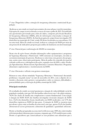 1º eixo: Diagnóstico sobre a situação de insegurança alimentar e nutricional da po-pulação 
Realizou-se um estudo seccional representativo da zona urbana e rural do município. 
A pesquisa de campo ocorreu durante os meses de maio a julho de 2011. Foi utilizado 
um questionário pré-testado para coleta de dados, composto pela Escala Brasileira 
de Insegurança Alimentar (EBIA), além de informações relacionadas à situação de 
Insegurança Alimentar (ISAN). Ao final da pesquisa de campo foram investigados 359 
domicílios no município de Cuité, sendo 245 destes localizados na zona urbana e 114 
na zona rural. Além do estudo seccional, avaliou-se a situação de ISAN por meio de 
um protocolo de indicadores proposto para análise do fenômeno em nível municipal. 
2º eixo: Potencial para conformação do SISAN no município 
Neste eixo de ações foram coletadas informações sobre equipamentos e programas 
de Segurança Alimentar e Nutricional - SAN existentes no município, em todas as 
secretarias municipais de governo. Realizou-se entrevistas com gestores dos progra-mas, 
assim como, observação participante. Além da análise do conteúdo do material 
coletado verificou-se a abrangência das ações, segundo eixos da SAN, a saber: Produ-ção 
Agroalimentar, Abastecimento Agroalimentar, Consumo Alimentar e Programas 
alimentares suplementares e monitoramento da ISAN. 
3º eixo: Discussão e reflexão com gestores municipais 
Efetuou-se uma oficina intitulada “Segurança Alimentar e Nutricional: discutindo 
problemas e traçando metas” no mês de novembro de 2011, com o objetivo de es-timular 
a discussão entre gestores e pesquisadores sobre os entraves, dificuldades e 
potencialidades para a efetivação da política municipal de SAN. 
Principais resultados 
Os resultados do estudo seccional apontaram a situação de vulnerabilidade social da 
população estudada, visto que 36% das famílias sobrevivem com ¼ do salário mínimo, 
70,4% dos chefes de família não completaram o ensino fundamental. Com relação 
à situação de ISAN 30,4% das famílias investigadas vivenciam situações de ISAN 
leve; 15,6% dos domicílios foram classificados em ISAN moderada e em 9,7% dos 
domicílios registrou-se ISAN do tipo grave. A situação de ISAN se mostrou mais 
prevalente e grave entre as famílias da zona rural, visto que, apenas 25,4% das famílias 
afirmavam ter acesso permanente a alimentos de qualidade e quantidade suficiente. 
Dentre as famílias pesquisadas na zona rural verificou-se que 100% dos entrevistados 
referiram produzir alimentos para consumo, enquanto que, 47,8% também para venda. 
Dentre os agricultores que comercializam os seus produtos estes afirmaram que o 
Cadernos de Estudos - Síntese das Pesquisas de Avaliação de Programas Sociais do MDS 2011 - 2014 229 
 