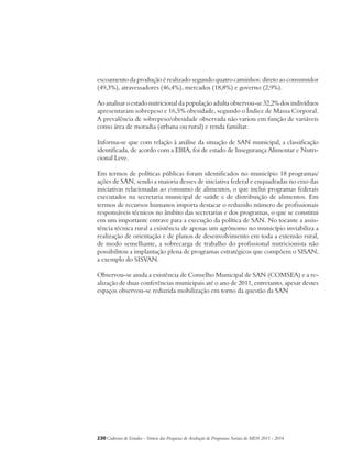 escoamento da produção é realizado segundo quatro caminhos: direto ao consumidor 
(49,3%), atravessadores (46,4%), mercados (18,8%) e governo (2,9%). 
Ao analisar o estado nutricional da população adulta observou-se 32,2% dos indivíduos 
apresentaram sobrepeso e 16,5% obesidade, segundo o Índice de Massa Corporal. 
A prevalência de sobrepeso/obesidade observada não variou em função de variáveis 
como área de moradia (urbana ou rural) e renda familiar. 
Informa-se que com relação à análise da situação de SAN municipal, a classificação 
identificada, de acordo com a EBIA, foi de estado de Insegurança Alimentar e Nutri-cional 
Leve. 
Em termos de políticas públicas foram identificados no município 18 programas/ 
ações de SAN, sendo a maioria desses de iniciativa federal e enquadradas no eixo das 
iniciativas relacionadas ao consumo de alimentos, o que inclui programas federais 
executados na secretaria municipal de saúde e de distribuição de alimentos. Em 
termos de recursos humanos importa destacar o reduzido número de profissionais 
responsáveis técnicos no âmbito das secretarias e dos programas, o que se constitui 
em um importante entrave para a execução da política de SAN. No tocante a assis-tência 
técnica rural a existência de apenas um agrônomo no município inviabiliza a 
realização de orientação e de planos de desenvolvimento em toda a extensão rural, 
de modo semelhante, a sobrecarga de trabalho do profissional nutricionista não 
possibilitou a implantação plena de programas estratégicos que compõem o SISAN, 
a exemplo do SISVAN. 
Observou-se ainda a existência de Conselho Municipal de SAN (COMSEA) e a re-alização 
de duas conferências municipais até o ano de 2011, entretanto, apesar destes 
espaços observou-se reduzida mobilização em torno da questão da SAN 
230Cadernos de Estudos - Síntese das Pesquisas de Avaliação de Programas Sociais do MDS 2011 - 2014 
 