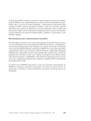 A oficina de trabalho realizada com gestores apontou alguns entraves para implan-tação 
do SISAN, como a dificuldade para o exercício da intersetorialidade das ações. 
Ainda, sobre o exercício da intersetorialidade, o conhecimento fragmentado sobre 
a política de SAN, restrito aos programas relativos a cada setor, incentiva a falta de 
articulação entre gestores de diferentes secretarias municipais. Nesse sentido cabe 
destacar que a lógica setorial estabelecida na organização das secretarias do município 
se trata também de um espaço de disputa política, partidária e orçamentária, o que 
dificulta o diálogo. 
Recomendações para o aprimoramento da política 
No município em questão, com o apoio desta pesquisa, foi possível iniciar este pro-cesso 
de mobilização em torno da questão da SAN. Nesta direção a sensibilização e 
conscientização da população sobre as políticas de combate à fome pode ser destacada 
como um ponto fundamental para a efetivação do SISAN. Faz-se necessário intensificar 
a disseminação sobre o que representa o Direito Humano a Alimentação Adequada 
(DHAA) para comunidade em geral, direcionando ações também para a parcela da 
população não vulnerável à fome, com o objetivo de despertar uma reflexão coletiva 
sobre direitos humanos e exigibilidade, como forma de reduzir preconceitos ou dis-cursos 
que estigmatizam programas que compõem a agenda da SAN, especialmente 
de transferência de renda. 
A existência do COMSEA apresentou-se como um elemento potencializador do 
SISAN no município, entretanto sua estrutura em termos de recursos físicos, or-çamentários 
e humanos se mostrou deficitária e um ponto crucial que precisa ser 
melhorado. 
Cadernos de Estudos - Síntese das Pesquisas de Avaliação de Programas Sociais do MDS 2011 - 2014 231 
 