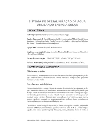SISTEMA DE DESSALINIZAÇÃO DE ÁGUA 
UTILIZANDO ENERGIA SOLAR 
ficha técnica 
Instituição executora: Universidade Federal de Sergipe. 
Equipe Responsável: Gabriel Francisco da Silva (coordenador), Mikele Cândida Sousa 
Sant’Anna, Nadjma Souza Leite, Danilo Francisco Corrêa Lopes, João Antônio Belmino 
dos Santos e Antônio Martins Oliveira Junior. 
Equipe SAGI: Daniela Siqueira, Pedro Bavaresco. 
Órgão de cooperação técnica: Conselho Nacional de Desenvolvimento Científico 
e Tecnológico (CNPq). 
Forma de contratação: : Edital MCT/MDS – SAGI/CNPq nº 36/2010. 
Período de realização da pesquisa: dezembro de 2010 a dezembro de 2011. 
apresentação da pesquisa 
Objetivos da pesquisa 
Realizar estudo, montagem e teste de um sistema de dessalinização e purificação de 
água com capacidade para atender uma família, utilizando energia solar e aplicando 
matérias de baixo custo. 
Procedimentos metodológicos 
Foram desenvolvidos o design e layout do sistema de dessalinização e purificação de 
água para uso doméstico de uma família. O sistema de dessalinização e purificação 
de água consta de um reservatório tubular exposto na horizontal com a parte supe-rior 
de vidro, policarbonato ou uma película plástica resistente. O sistema pode ser 
montado numa estrutura flutuante para ser usado em reservatório de água, marés, 
tanques e pode ser montado em uma estrutura fixa e ainda em forma modular com 
várias unidades para maiores quantidades de uso. 
Os materiais necessários para a construção foram: duas placas de vidro temperado 
medindo 200x80cm, uma folha de aço inox, barras de ferro de 4, 2, 1, 1/2 e 1/4 po-legadas, 
tinta zarcão (antiferrugem), 4 roldanas, solda, silicone e discos de corte. É 
232Cadernos de Estudos - Síntese das Pesquisas de Avaliação de Programas Sociais do MDS 2011 - 2014 
 
