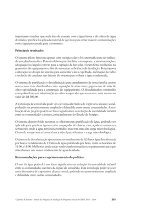 importante ressaltar que toda área de contato com a água bruta e de coleta de água 
destilada e purifica foi aplicada material de aço inox para evitar maiores contaminações 
com a água processada para o consumo. 
Principais resultados 
O sistema piloto funciona apenas com energia solar e foi construído para ser utiliza-do 
em plataforma fixa. Possui roldanas para facilitar o transporte, a movimentação e 
adequação no ângulo correto para a captação da luz solar. Foram feitas melhorias na 
geometria do equipamento a fim de aumentar a eficiência de destilação. Foi proposta 
a alteração no design do sistema para aumentar a área espelhada, inclinação do vidro 
e inclusão de canaletas nas laterais do sistema para coletar a água condensada. 
O sistema de purificação e dessalinização para atendimento de uma família custou 
novecentos reais distribuídos entre aquisição de materiais e pagamento de mão de 
obra especializada para a construção do equipamento. O dessalinizador construído 
com polietileno em substituição ao vidro temperado apresenta um custo menor no 
valor de R$ 500,00. 
A tecnologia desenvolvida pode vir a ser uma alternativa de expressivo alcance social, 
podendo ser posteriormente ampliada e difundida entre outras comunidades. A rea-lização 
deste projeto poderá ser fator significativo na redução da mortalidade infantil 
entre as comunidades carentes, principalmente do Estado de Sergipe. 
O sistema desenvolvido mostrou-se eficiente para purificação de água, podendo ser 
aplicado para purificar águas recém empoçadas de chuvas, rios, açudes e outros re-servatórios 
onde a água tem baixa turbidez, mas tem uma alta carga microbiológica. 
O uso da temperatura é uma técnica viável para eliminar a carga microbiológica. 
O sistema de dessalinização apresentou um rendimento de 0,5 litros água dessalinizada 
por hora e rendimento de 15 litros de água purificada por hora, entre os horários de 
11:00 a 15:00. Melhorias ainda estão sendo implementadas no equipamento para que 
obtenhamos um maior rendimento de água destilada. 
Recomendações para o aprimoramento da política 
O uso da água potável é um fator significativo na redução da mortalidade infantil 
entre as comunidades carentes da região do semiárido. Esta tecnologia pode vir a ser 
uma alternativa de expressivo alcance social, podendo ser posteriormente ampliada 
e difundida entre outras comunidades. 
Cadernos de Estudos - Síntese das Pesquisas de Avaliação de Programas Sociais do MDS 2011 - 2014 233 
 