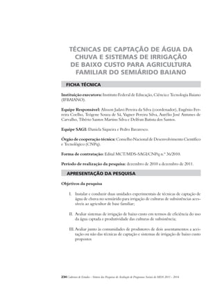 TÉCNICAS DE CAPTAÇÃO DE ÁGUA DA 
CHUVA E SISTEMAS DE IRRIGAÇÃO 
DE BAIXO CUSTO PARA AGRICULTURA 
FAMILIAR DO SEMIÁRIDO BAIANO 
ficha técnica 
Instituição executora: Instituto Federal de Educação, Ciência e Tecnologia Baiano 
(IFBAIANO). 
Equipe Responsável: Alisson Jadavi Pereira da Silva (coordenador), Eugênio Fer-reira 
Coelho, Teógene Souza de Sá, Vagner Pereira Silva, Aurélio José Antunes de 
Carvalho, Tibério Santos Martins Silva e Delfran Batista dos Santos. 
Equipe SAGI: Daniela Siqueira e Pedro Bavaresco. 
Órgão de cooperação técnica: Conselho Nacional de Desenvolvimento Científico 
e Tecnológico (CNPq). 
Forma de contratação: Edital MCT/MDS-SAGI/CNPq n.º 36/2010. 
Período de realização da pesquisa: dezembro de 2010 a dezembro de 2011. 
apresentação da pesquisa 
Objetivos da pesquisa 
I. Instalar e conduzir duas unidades experimentais de técnicas de captação de 
água de chuva no semiárido para irrigação de culturas de subsistências aces-síveis 
ao agricultor de base familiar; 
II. Avaliar sistemas de irrigação de baixo custo em termos de eficiência do uso 
da água captada e produtividade das culturas de subsistência; 
III. Avaliar junto às comunidades de produtores de dois assentamentos a acei-tação 
ou não das técnicas de captação e sistemas de irrigação de baixo custo 
propostos 
234Cadernos de Estudos - Síntese das Pesquisas de Avaliação de Programas Sociais do MDS 2011 - 2014 
 