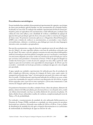 Procedimentos metodológicos 
Foram instaladas duas unidades (demonstrativas/experimentais) de captação e uso da água 
da chuva para produção agrícola familiar em dois assentamentos do semiárido baiano, 
localizados na zona rural. A condução das unidades experimentais foi feita de forma par-ticipativa, 
junto aos agricultores dos assentamentos, sendo utilizada para a avaliação uma 
cultura de ciclo curto (alface), com a finalidade de verificar a viabilidade da captação de 
água da chuva para produção agrícola, bem como para avaliar os sistemas de irrigação 
de baixo custo. No primeiro momento aplicou-se o Diagnóstico Rural Participativo 
(DRP) com o intuito de conhecer os assentamentos, os assentados e suas relações 
sócioambientais, culturais e econômicas, para dialogar por meio de uma linguagem 
interativa entre assentados e pesquisadores. 
Em um dos assentamentos, a água da chuva foi captada por meio de um telhado com 
área de 184m2 e de uma superfície plástica com lona de polietileno reforçada com 
área de 34m2. No outro, a área de captação consistiu em uma microbacia hidrográfica 
artificial, formada por uma lona plástica retangular, que teve sua fixação e sustentação 
em uma trama adaptada com arame sendo sua estrutura de apoio formada por estacas 
que serviram como pontaletes e formaram os beirais. O fluxo da água foi dirigido no 
sentido dos beirais para o centro da área de captação em uma calha a partir de onde 
seguiu-se para um reservatório com capacidade de armazenagem de 28 m3, que foi 
escavado e construído em local que permitiu a condução da água até a área irrigada 
por gravidade. 
A água captada nas unidades experimentais foi utilizada para fins de produção de 
alface irrigada por diferentes sistemas de irrigação de baixo custo, quais sejam: (i) 
mangueiras perfuradas tipo “tripa”; (ii) microaspersão artesanal; (iii) canais com super-fície 
revestida. O delineamento experimental utilizado foi em blocos ao acaso, sendo 
as parcelas constituídas de canteiros ou leiras com dimensões de 4,0 x 0,8 m, as quais 
foram espaçadas entre si por 0,5 m entre repetições e 2,0 m entre tratamentos. Cada 
sistema de irrigação aplicou água em seis canteiros. 
Os parâmetros biométricos da alface avaliados foram: altura das plantas, diâmetro de 
plantas, número de folhas por planta, peso da massa fresca e seca da parte aérea, sendo 
este último determinado com base na média obtida de três amostras de plantas. Os 
dados obtidos foram submetidos à análise de variância, complementada pelo teste de 
Tukey, a 5% de probabilidade. 
Foi realizado o monitoramento da umidade do solo utilizando Reflectometria no 
Domínio do Tempo (TDR), medindo-se a umidade em vários pontos de um plano 
horizontal nos canteiros, formando uma malha de 0,50 m x 0,50 m. Com os dados 
de distribuição de umidade do solo após a irrigação determinaram-se os coeficientes 
de uniformidade de distribuição de água no interior do solo. 
Cadernos de Estudos - Síntese das Pesquisas de Avaliação de Programas Sociais do MDS 2011 - 2014 235 
 