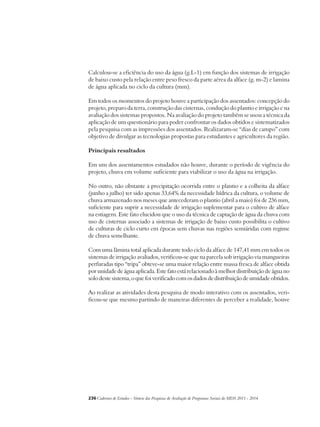 Calculou-se a eficiência do uso da água (g.L-1) em função dos sistemas de irrigação 
de baixo custo pela relação entre peso fresco da parte aérea da alface (g. m-2) e lamina 
de água aplicada no ciclo da cultura (mm). 
Em todos os momentos do projeto houve a participação dos assentados: concepção do 
projeto, preparo da terra, construção das cisternas, condução do plantio e irrigação e na 
avaliação dos sistemas propostos. Na avaliação do projeto também se usou a técnica da 
aplicação de um questionário para poder confrontar os dados obtidos e sistematizados 
pela pesquisa com as impressões dos assentados. Realizaram-se “dias de campo” com 
objetivo de divulgar as tecnologias propostas para estudantes e agricultores da região. 
Principais resultados 
Em um dos assentamentos estudados não houve, durante o período de vigência do 
projeto, chuva em volume suficiente para viabilizar o uso da água na irrigação. 
No outro, não obstante a precipitação ocorrida entre o plantio e a colheita da alface 
(junho a julho) ter sido apenas 33,64% da necessidade hídrica da cultura, o volume de 
chuva armazenado nos meses que antecederam o plantio (abril a maio) foi de 236 mm, 
suficiente para suprir a necessidade de irrigação suplementar para o cultivo de alface 
na estiagem. Este fato elucidou que o uso da técnica de captação de água da chuva com 
uso de cisternas associado a sistemas de irrigação de baixo custo possibilita o cultivo 
de culturas de ciclo curto em épocas sem chuvas nas regiões semiáridas com regime 
de chuva semelhante. 
Com uma lâmina total aplicada durante todo ciclo da alface de 147,41 mm em todos os 
sistemas de irrigação avaliados, verificou-se que na parcela sob irrigação via mangueiras 
perfuradas tipo “tripa” obteve-se uma maior relação entre massa fresca de alface obtida 
por unidade de água aplicada. Este fato está relacionado à melhor distribuição de água no 
solo deste sistema, o que foi verificado com os dados de distribuição de umidade obtidos. 
Ao realizar as atividades desta pesquisa de modo interativo com os assentados, veri-ficou- 
se que mesmo partindo de maneiras diferentes de perceber a realidade, houve 
236Cadernos de Estudos - Síntese das Pesquisas de Avaliação de Programas Sociais do MDS 2011 - 2014 
 