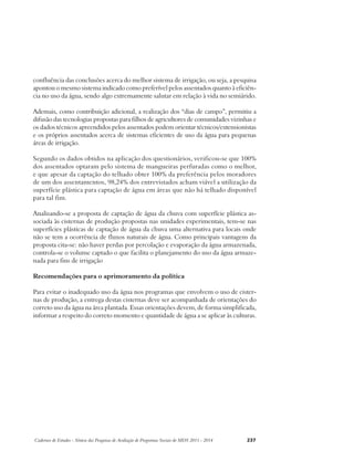 confluência das conclusões acerca do melhor sistema de irrigação, ou seja, a pesquisa 
apontou o mesmo sistema indicado como preferível pelos assentados quanto à eficiên-cia 
no uso da água, sendo algo extremamente salutar em relação à vida no semiárido. 
Ademais, como contribuição adicional, a realização dos “dias de campo”, permitiu a 
difusão das tecnologias propostas para filhos de agricultores de comunidades vizinhas e 
os dados técnicos apreendidos pelos assentados podem orientar técnicos/extensionistas 
e os próprios assentados acerca de sistemas eficientes de uso da água para pequenas 
áreas de irrigação. 
Segundo os dados obtidos na aplicação dos questionários, verificou-se que 100% 
dos assentados optaram pelo sistema de mangueiras perfuradas como o melhor, 
e que apesar da captação do telhado obter 100% da preferência pelos moradores 
de um dos assentamentos, 98,24% dos entrevistados acham viável a utilização da 
superfície plástica para captação de água em áreas que não há telhado disponível 
para tal fim. 
Analisando-se a proposta de captação de água da chuva com superfície plástica as-sociada 
às cisternas de produção propostas nas unidades experimentais, tem-se nas 
superfícies plásticas de captação de água da chuva uma alternativa para locais onde 
não se tem a ocorrência de fluxos naturais de água. Como principais vantagens da 
proposta cita-se: não haver perdas por percolação e evaporação da água armazenada, 
controla-se o volume captado o que facilita o planejamento do uso da água armaze-nada 
para fins de irrigação 
Recomendações para o aprimoramento da política 
Para evitar o inadequado uso da água nos programas que envolvem o uso de cister-nas 
de produção, a entrega destas cisternas deve ser acompanhada de orientações do 
correto uso da água na área plantada. Essas orientações devem, de forma simplificada, 
informar a respeito do correto momento e quantidade de água a se aplicar às culturas. 
Cadernos de Estudos - Síntese das Pesquisas de Avaliação de Programas Sociais do MDS 2011 - 2014 237 
 