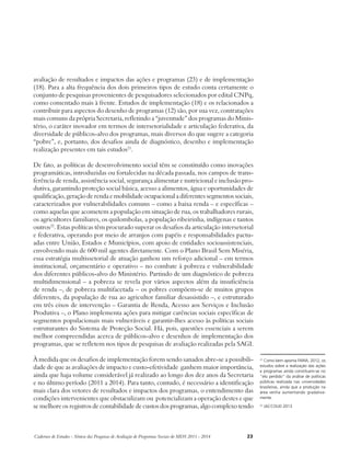 avaliação de resultados e impactos das ações e programas (23) e de implementação 
(18). Para a alta frequência dos dois primeiros tipos de estudo conta certamente o 
conjunto de pesquisas provenientes de pesquisadores selecionados por edital CNPq, 
como comentado mais à frente. Estudos de implementação (18) e os relacionados a 
contribuir para aspectos do desenho de programas (12) são, por sua vez, contratações 
mais comuns da própria Secretaria, refletindo a “juventude” dos programas do Minis-tério, 
o caráter inovador em termos de intersetorialidade e articulação federativa, da 
diversidade de públicos-alvo dos programas, mais diversos do que sugere a categoria 
“pobre”, e, portanto, dos desafios ainda de diagnóstico, desenho e implementação 
realização presentes em tais estudos21. 
De fato, as políticas de desenvolvimento social têm se constituído como inovações 
programáticas, introduzidas ou fortalecidas na década passada, nos campos de trans-ferência 
de renda, assistência social, segurança alimentar e nutricional e inclusão pro-dutiva, 
garantindo proteção social básica, acesso a alimentos, água e oportunidades de 
qualificação, geração de renda e mobilidade ocupacional a diferentes segmentos sociais, 
caracterizados por vulnerabilidades comuns – como a baixa renda – e específicas – 
como aquelas que acometem a população em situação de rua, os trabalhadores rurais, 
os agricultores familiares, os quilombolas, a população ribeirinha, indígenas e tantos 
outros22. Estas políticas têm procurado superar os desafios da articulação intersetorial 
e federativa, operando por meio de arranjos com papéis e responsabilidades pactu-adas 
entre União, Estados e Municípios, com apoio de entidades socioassistenciais, 
envolvendo mais de 600 mil agentes diretamente. Com o Plano Brasil Sem Miséria, 
essa estratégia multissetorial de atuação ganhou um reforço adicional – em termos 
institucional, orçamentário e operativo – no combate à pobreza e vulnerabilidade 
dos diferentes públicos-alvo do Ministério. Partindo de um diagnóstico de pobreza 
multidimensional – a pobreza se revela por vários aspectos além da insuficiência 
de renda –, de pobreza multifacetada – os pobres compõem-se de muitos grupos 
diferentes, da população de rua ao agricultor familiar desassistido –, e estruturado 
em três eixos de intervenção – Garantia de Renda, Acesso aos Serviços e Inclusão 
Produtiva –, o Plano implementa ações para mitigar carências sociais específicas de 
segmentos populacionais mais vulneráveis e garantir-lhes acesso às políticas sociais 
estruturantes do Sistema de Proteção Social. Há, pois, questões essenciais a serem 
melhor compreendidas acerca de públicos-alvo e desenhos de implementação dos 
programas, que se refletem nos tipos de pesquisas de avaliação realizadas pela SAGI. 
À medida que os desafios de implementação forem sendo sanados abre-se a possibili-dade 
de que as avaliações de impacto e custo-efetividade ganhem maior importância, 
ainda que haja volume considerável já realizado ao longo dos dez anos da Secretaria 
e no último período (2011 a 2014). Para tanto, contudo, é necessário a identificação 
mais clara dos vetores de resultados e impactos dos programas, o entendimento das 
condições intervenientes que obstaculizam ou potencializam a operação destes e que 
se melhore os registros de contabilidade de custos dos programas, algo complexo tendo 
Cadernos de Estudos - Síntese das Pesquisas de Avaliação de Programas Sociais do MDS 2011 - 2014 23 
21 Como bem aponta FARIA, 2012, os 
estudos sobre a realização das ações 
e programas ainda constituem-se no 
“elo perdido” da análise de políticas 
públicas realizada nas universidades 
brasileiras, ainda que a produção na 
área venha aumentando gradativa-mente. 
22 JACCOUD 2013 
 