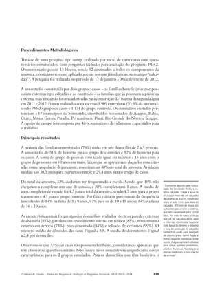 Procedimentos Metodológicos 
Trata-se de uma pesquisa tipo survey, realizada por meio de entrevistas com ques-tionários 
estruturados, com perguntas fechadas para avaliação do programa P1+2. 
O questionário possuí 13 blocos, sendo 12 destinados a todos os componentes da 
amostra, e o décimo terceiro aplicado apenas aos que já tinham a cisterna tipo “calça-dão” 
1. A pesquisa foi realizada no período de 17 de janeiro a 08 de fevereiro de 2012. 
A amostra foi constituída por dois grupos: casos – as famílias beneficiárias que pos-suíam 
cisternas tipo calçadão e os controles – as famílias que já possuem a primeira 
cisterna, mas ainda não foram cadastradas para construção da cisterna da segunda água 
em 2011 e 2012. Foram realizadas com sucesso 1.909 entrevistas (93,8% da amostra), 
sendo 735 do grupo de casos e 1.174 do grupo controle. Os domicílios visitados per-tenciam 
a 67 municípios do Semiárido, distribuídos nos estados de Alagoas, Bahia, 
Ceará, Minas Gerais, Paraíba, Pernambuco, Piauí, Rio Grande do Norte e Sergipe. 
A equipe de campo foi composta por 46 pesquisadores devidamente capacitados para 
o trabalho. 
Principais resultados 
A maioria das famílias entrevistadas (78%) tinha em seu domicílio de 2 a 5 pessoas. 
A amostra foi de 51% de homens para o grupo de controles e 52% de homens para 
os casos. A soma do grupo de pessoas com idade igual ou inferior a 15 anos com o 
grupo de pessoas com 60 anos ou mais, faixas que se aproximam daquelas conceitu-adas 
como população dependente, constituíram 40% do total da amostra. As idades 
médias são 30,3 anos para o grupo controle e 29,4 anos para o grupo de casos. 
Do total da amostra, 32% declaram ter frequentado a escola. Sendo que 16% não 
chegaram a completar um ano de estudo, e 38% completaram 4 anos. A média de 
anos completos de estudo foi 4,3 para o total da amostra, sendo 4,7 anos para o grupo 
tratamento e 4,1 para o grupo controle. Por faixa etária os percentuais de frequência 
à escola são de 84% na faixa de 5 a 9 anos, 97% para os de 10 a 15 anos e 64% na faixa 
de 16 a 19 anos. 
As características mais frequentes dos domicílios avaliados são: tem paredes externas 
de alvenaria (85%), paredes com revestimento interno em reboco (85%), revestimento 
externo em reboco (73%), piso cimentado (84%) e telhado de cerâmica (99%). O 
número médio de cômodos das casas é igual a 5,8. A média de dormitórios é igual 
a 2,4 por domicílio. 
Observou-se que 53% das casas não possuem banheiro, considerando apenas as que 
têm chuveiro e aparelho sanitário. Não parece haver uma diferença significativa destas 
características para os 2 grupos estudados. Para os domicílios que têm banheiro, o 
Cadernos de Estudos - Síntese das Pesquisas de Avaliação de Programas Sociais do MDS 2011 - 2014 239 
1 Conforme descrito pela Articu-lação 
do Semiárido (ASA), a cis-terna 
calçadão “capta a água de 
chuva por meio de um calçadão 
de cimento de 200 m², construído 
sobre o solo. Com essa área do 
calçadão, 300 mm de chuva são 
suficientes para encher a cisterna, 
que tem capacidade para 52 mil 
litros. Por meio de canos, a chuva 
que cai no calçadão escoa para 
a cisterna, construída na parte 
mais baixa do terreno e próxima 
à área de produção. O calçadão 
também é usado para secagem 
de alguns grãos como feijão e 
milho, raspa de mandioca, entre 
outros. A água captada é utilizada 
para irrigar quintais produtivos, 
plantar fruteiras, hortaliças e 
plantas medicinais, e para criação 
de animais”. 
 