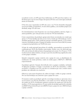 escoadouro ocorre, em 60% para fossa rudimentar, em 29% para fossa séptica e em 
8% direto para a rua ou curso d’água. Em apenas 26% dos casos existe água canalizada 
dentro do domicílio. 
O lixo das casas é queimado em 89% dos casos e em 7% dos domicílios despejado 
em terreno baldio ou logradouro. A rede elétrica pública, com medidor próprio (in-dividual), 
atinge 91% das casas. 
Os eletrodomésticos mais frequentes nas casas foram geladeira, televisor, fogão e a 
antena parabólica, que estão presentes em mais de 76% dos domicílios. 
Como características da produção agropecuária foram encontradas nos estudo que 
apenas 11,7% das famílias não têm acesso à terra. Sendo que 66% dedicam a terra à 
atividade agropecuária, 13,8% a dedicam somente à atividade agrícola, e 5,7% exclusi-vamente 
à atividade pecuária. O grupo de famílias com acesso à terra (88,3%) assume 
a categoria de proprietários em 74,42% dos casos. 
A fonte de renda principal (procedente de trabalho, aposentadoria ou pensão) foi 
confirmada por 36,2% das famílias entrevistadas. Dentre esses, foi observado que 
58% estão na faixa de idade próxima à da população ativa (entre 16 e 59 anos) e 71,5% 
recebem até um salário mínimo, sem que se perceba uma diferença significativa entre 
os dois grupos avaliados. 
Quando comparado o grupo controle com o grupo de casos, as distribuições de 
rendimento são muito próximas, sendo em média iguais a R$579,27 e R$570,42 
respectivamente. 
A produção agrícola é bastante diversificada entre os grupos estudados, incluindo 
19 diferentes produtos. O feijão é encontrado em 30,7% dos domicílios, o milho 
em 28,4% e a mandioca em 9,3%, mas deve-se considerar que estes e muitos outros 
produtos são cultivados em consórcios. 
Observa-se uma maior frequência de cultivo de feijão e milho no grupo controle. 
No caso das hortaliças este aumento é para o grupo dos casos. 
Os insumos usados na produção agrícola a tecnologia mecânica se apresenta com o 
uso de tratores em 35% dos domicílios e com arados em 34,1%. Animais de tração 
são usados em 24,7%. Fertilizantes químicos somente são usados por 5,6% dos do-micílios 
e 17,5% usam agrotóxicos. O custo médio da atividade agrícola foi calculado 
em R$307,49 por domicílio por ano (R$296,15 para o grupo de caso e R$316,25 para 
o grupo controle). 
240Cadernos de Estudos - Síntese das Pesquisas de Avaliação de Programas Sociais do MDS 2011 - 2014 
 