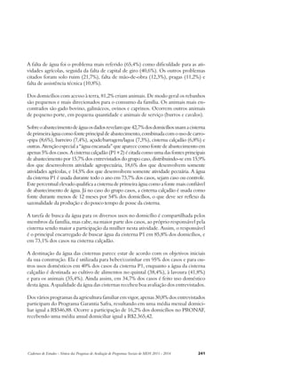 A falta de água foi o problema mais referido (65,4%) como dificuldade para as ati-vidades 
agrícolas, seguida da falta de capital de giro (40,6%). Os outros problemas 
citados foram solo ruim (21,7%), falta de mão-de-obra (12,3%), pragas (11,2%) e 
falta de assistência técnica (10,8%). 
Dos domicílios com acesso à terra, 81,2% criam animais. De modo geral os rebanhos 
são pequenos e mais direcionados para o consumo da família. Os animais mais en-contrados 
são gado bovino, galináceos, ovinos e caprinos. Ocorrem outros animais 
de pequeno porte, em pequena quantidade e animais de serviço (burros e cavalos). 
Sobre o abastecimento de água os dados revelam que 42,7% dos domicílios usam a cisterna 
de primeira água como fonte principal de abastecimento, combinada com o uso de carro- 
-pipa (8,6%), barreiro (7,4%), açude/barragem/lagoa (7,3%), cisterna calçadão (6,8%) e 
outras. Atenção especial a “água encanada” que aparece como fonte de abastecimento em 
apenas 5% dos casos. A cisterna calçadão (P1+2) é citada como uma das fontes principais 
de abastecimento por 15,7% dos entrevistados do grupo caso, distribuindo-se em 15,9% 
dos que desenvolvem atividade agropecuária, 18,6% dos que desenvolvem somente 
atividades agrícolas, e 14,5% dos que desenvolvem somente atividade pecuária. A água 
da cisterna P1 é usada durante todo o ano em 73,7% dos casos, sejam caso ou controle. 
Este percentual elevado qualifica a cisterna de primeira água como a fonte mais confiável 
de abastecimento de água. Já no caso do grupo casos, a cisterna calçadão é usada como 
fonte durante menos de 12 meses por 54% dos domicílios, o que deve ser reflexo da 
sazonalidade da produção e do pouco tempo de posse da cisterna. 
A tarefa de busca da água para os diversos usos no domicílio é compartilhada pelos 
membros da família, mas cabe, na maior parte dos casos, ao próprio responsável pela 
cisterna sendo maior a participação da mulher nesta atividade. Assim, o responsável 
é o principal encarregado de buscar água da cisterna P1 em 85,8% dos domicílios, e 
em 73,1% dos casos na cisterna calçadão. 
A destinação da água das cisternas parece estar de acordo com os objetivos iniciais 
da sua construção. Ela é utilizada para beber/cozinhar em 95% dos casos e para ou-tros 
usos domésticos em 40% dos casos da cisterna P1, enquanto a água da cisterna 
calçadão é destinada ao cultivo de alimentos no quintal (38,4%), à lavoura (41,8%) 
e para os animais (35,4%). Ainda assim, em 34,7% dos casos é feito uso doméstico 
desta água. A qualidade da água das cisternas recebeu boa avaliação dos entrevistados. 
Dos vários programas da agricultura familiar em vigor, apenas 30,8% dos entrevistados 
participam do Programa Garantia Safra, resultando em uma média mensal domici-liar 
igual a R$546,88. Ocorre a participação de 16,2% dos domicílios no PRONAF, 
recebendo uma média anual domiciliar igual a R$2.365,42. 
Cadernos de Estudos - Síntese das Pesquisas de Avaliação de Programas Sociais do MDS 2011 - 2014 241 
 