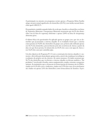 A participação na amostra em programas sociais apenas o Programa Bolsa Família 
atinge um percentual significativo de domicílios (65,9%) com média mensal domi-ciliar 
igual a R$123,71. 
Da população estudada segundo dados da escala que classifica os domicílios em faixas 
de Segurança Alimentar e Insegurança Alimentar mostraram que 66,3% dos domi-cílios 
esta na faixa de segurança alimentar e apenas 2,04% na faixa de insegurança 
alimentar grave. 
O último bloco do questionário foi aplicado apenas ao grupo caso, que são os do-micílios 
que já possuíam a cisterna calçadão. E os resultados foram que a cisterna 
estava pronta em 92,8% dos domicílios do grupo caso; já havia sido utilizada apenas 
em 44,1% dos domicílios, provavelmente pela não ocorrência de chuvas a partir da 
data em que ficou pronta; foi abastecida em 69,4% dos casos com água de chuva e 
em 16,6% dos casos por caminhão pipa. 
Um dos objetivos do Programa P1+2 com a construção da cisterna calçadão é o au-mento 
e diversificação da produção agropecuária, através das mudanças tecnológicas 
resultantes do próprio uso da cisterna e de outros insumos. Os dados mostram que 
96,7% dos domicílios que receberam a cisterna calçadão receberam também o “kit 
produtivo” envolvendo a bomba, outros equipamentos, mudas, sementes e pequenos 
animais. As instituições que se destacam no fornecimento de insumos são as ONGs, 
citadas em 61,5% dos casos e sindicatos, citados em 9,75% dos casos. Já as prefeituras 
são citadas em apenas 3,6% dos domicílios como fornecedoras de insumos. A per- 
242Cadernos de Estudos - Síntese das Pesquisas de Avaliação de Programas Sociais do MDS 2011 - 2014 
 